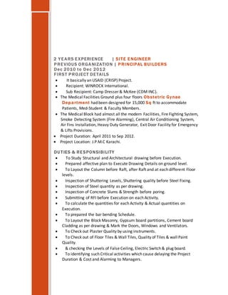 2 YEARS EXPERIENCE | SITE E NGINEER
PREVIOUS ORGANIZATION | PRINCIPAL BUILDERS
Dec 2010 to Dec 2012
FIRST PROJECT DETAILS
 It basically an USAID (CRISP) Project.
 Recipient: WINROCK International.
 Sub Recipient: Camp Dresser & McKee (CDM INC).
 The Medical Facilities Ground plus four floors Obstetric Gynae
Department had been designed for 15,000 Sq ft to accommodate
Patients, Med-Student & Faculty Members.
 The Medical Block had almost all the modern Facilities, Fire Fighting System,
Smoke Detecting System (Fire Alarming), Central Air Conditioning System,
Air Fins Installation, Heavy Duty Generator, Exit Door Facility for Emergency
& Lifts Provisions.
 Project Duration: April 2011 to Sep 2012.
 Project Location: J.P.M.C Karachi.
DU TIES & RESPONSIBILITY
 To Study Structural and Architectural drawing before Execution.
 Prepared affective plan to Execute Drawing Details on ground level.
 To Layout the Column before Raft, after Raft and at each different Floor
levels.
 Inspection of Shuttering Levels, Shuttering quality before Steel Fixing.
 Inspection of Steel quantity as per drawing.
 Inspection of Concrete Slums & Strength before poring.
 Submitting of RFI before Execution on each Activity.
 To calculate the quantities for each Activity & Actual quantities on
Execution.
 To prepared the bar bending Schedule.
 To Layout the Block Masonry, Gypsum board partitions, Cement board
Cladding as per drawing & Mark the Doors, Windows and Ventilators.
 To Check out Plaster Quality by using instruments.
 To Check out of Floor Tiles & Wall Tiles, Quality of Tiles & wall Paint
Quality.
 & checking the Levels of False Ceiling, Electric Switch & plug board.
 To identifying such Critical activities which cause delaying the Project
Duration & Cost and Alarming to Managers.
 