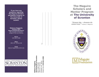 If you have any
questions regarding
the Maguire Scholars
and Mentor Program at
The University of
Scranton, please
contact:
Rebecca Haggerty
Assistant Dean
Maguire Scholarship Mentor
The University of Scranton
College of Arts and Sciences
Phone
570-941-4399
Office
208-A St. Thomas Hall
Email
rebecca.haggerty@scranton.edu
T0:__________________________________________
______________________________________________
______________________________________________
______________________________________________
RebeccaHaggerty
TheUniversityofScranton
800LindenStreet
208-ASt.Thomas
Scranton,PA18510
DirectLine:570-941-4399
The Maguire
Scholars and
Mentor Program
at The University
of Scranton
“Dream big – dreams do
come true.” (James J. Maguire)
-
 