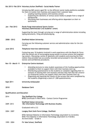 Oct 2013- Feb 2014 Voluntary Action Sheffield - Social Media Trainer
Introducing SME owners aged 50+ to the different social media platforms available
for them to market their business and expand their customer base.
• Leading teaching sessions with business owners
• Explaining the elements of various social media to people from a range of
backgrounds
• Discussing their businesses and offering advice dependant on their re-
quirements
Jan – Feb 2012 Ponds Forge International Sports Centre
Voluntary Administrator (via students’ union)
Supporting the team through carrying out a range of administration duties including
typing documents, filing and photocopying.
2008 - 2012 Sheffield Hallam University
Carrying out the following customer service and administration roles for the Uni-
versity:
June 2012 Telephone Interview Administrator
Contacting year 10 students involved in work experience with the Royal Air Force
with the overall aim of encouraging young women to access science and engineer-
ing careers. Discussing a series of questions with students and ensuring the infor-
mation they provided was accurately recorded and processed in line with data pro-
tection and confidential procedures.
Nov 10 – March 11 Enterprise Centre Assistant
• Attending lectures to raise student awareness of the funding opportunities
available to them to support them with their business start-up.
• Distributing questionnaires to the students to complete regarding their in-
tentions of starting their own business and how they feel that the universi-
ty's Enterprise Centre can support them with their business start-up.
• Organising and inputting the results of the surveys that were completed by
the students (Organising a total of 1,500 questionnaires).
Sept 2011 University Ambassador
2010 Database Clerk
Qualifications and Education
2014 The Sheffield City College
BTEC Certificate in Work Skills - Contact Centre Programme
Sheffield Hallam University
2009 –2013 BSc Information Technology with Business Studies.
Graduated with a 2:2
2004 - 2007 Longley Park Sixth Form College, Sheffield
BTEC National Diploma in Information Technology (equivalent to 3 A levels)
BTEC First Diploma in Information Technology (equivalent to 4 GCSEs)
AS level Arabic - Grade A
1999 - 2004 Fir Vale School, Sheffield
 