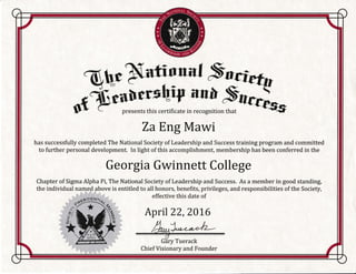 Za Eng Mawi
has successfully completed The National Society of Leadership and Success training program and committed
to further personal development. In light of this accomplishment, membership has been conferred in the
Georgia Gwinnett College
Chapter of Sigma Alpha Pi, The National Society of Leadership and Success. As a member in good standing,
the individual named above is entitled to all honors, benefits, privileges, and responsibilities of the Society,
effective this date of
Aprll 22,201,6
Ghry Tuerack
Chief Visionary and Founder
 
