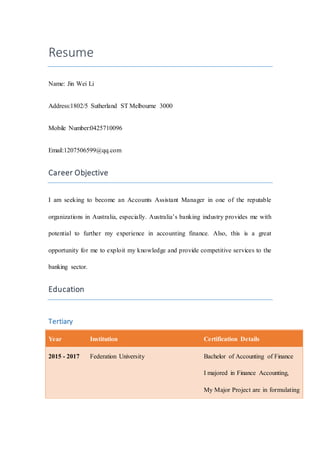 Resume
Name: Jin Wei Li
Address:1802/5 Sutherland ST Melbourne 3000
Mobile Number:0425710096
Email:1207506599@qq.com
Career Objective
I am seeking to become an Accounts Assistant Manager in one of the reputable
organizations in Australia, especially. Australia’s banking industry provides me with
potential to further my experience in accounting finance. Also, this is a great
opportunity for me to exploit my knowledge and provide competitive services to the
banking sector.
Education
Tertiary
Year Institution Certification Details
2015 - 2017 Federation University Bachelor of Accounting of Finance
I majored in Finance Accounting,
My Major Project are in formulating
 