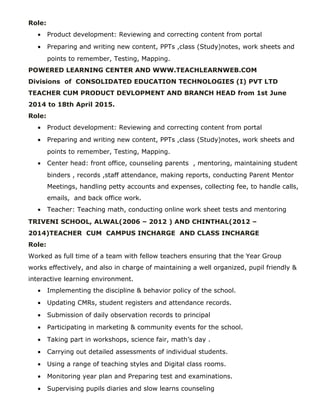 Role:
• Product development: Reviewing and correcting content from portal
• Preparing and writing new content, PPTs ,class (Study)notes, work sheets and
points to remember, Testing, Mapping.
POWERED LEARNING CENTER AND WWW.TEACHLEARNWEB.COM
Divisions of CONSOLIDATED EDUCATION TECHNOLOGIES (I) PVT LTD
TEACHER CUM PRODUCT DEVLOPMENT AND BRANCH HEAD from 1st June
2014 to 18th April 2015.
Role:
• Product development: Reviewing and correcting content from portal
• Preparing and writing new content, PPTs ,class (Study)notes, work sheets and
points to remember, Testing, Mapping.
• Center head: front office, counseling parents , mentoring, maintaining student
binders , records ,staff attendance, making reports, conducting Parent Mentor
Meetings, handling petty accounts and expenses, collecting fee, to handle calls,
emails, and back office work.
• Teacher: Teaching math, conducting online work sheet tests and mentoring
TRIVENI SCHOOL, ALWAL(2006 – 2012 ) AND CHINTHAL(2012 –
2014)TEACHER CUM CAMPUS INCHARGE AND CLASS INCHARGE
Role:
Worked as full time of a team with fellow teachers ensuring that the Year Group
works effectively, and also in charge of maintaining a well organized, pupil friendly &
interactive learning environment.
• Implementing the discipline & behavior policy of the school.
• Updating CMRs, student registers and attendance records.
• Submission of daily observation records to principal
• Participating in marketing & community events for the school.
• Taking part in workshops, science fair, math’s day .
• Carrying out detailed assessments of individual students.
• Using a range of teaching styles and Digital class rooms.
• Monitoring year plan and Preparing test and examinations.
• Supervising pupils diaries and slow learns counseling
 