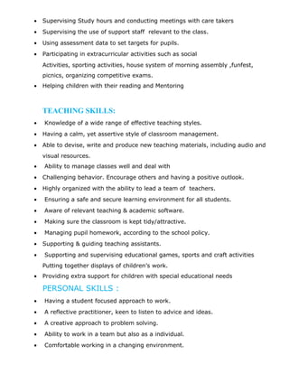 • Supervising Study hours and conducting meetings with care takers
• Supervising the use of support staff relevant to the class.
• Using assessment data to set targets for pupils.
• Participating in extracurricular activities such as social
Activities, sporting activities, house system of morning assembly ,funfest,
picnics, organizing competitive exams.
• Helping children with their reading and Mentoring
TEACHING SKILLS:
• Knowledge of a wide range of effective teaching styles.
• Having a calm, yet assertive style of classroom management.
• Able to devise, write and produce new teaching materials, including audio and
visual resources.
• Ability to manage classes well and deal with
• Challenging behavior. Encourage others and having a positive outlook.
• Highly organized with the ability to lead a team of teachers.
• Ensuring a safe and secure learning environment for all students.
• Aware of relevant teaching & academic software.
• Making sure the classroom is kept tidy/attractive.
• Managing pupil homework, according to the school policy.
• Supporting & guiding teaching assistants.
• Supporting and supervising educational games, sports and craft activities
Putting together displays of children’s work.
• Providing extra support for children with special educational needs
PERSONAL SKILLS :
• Having a student focused approach to work.
• A reflective practitioner, keen to listen to advice and ideas.
• A creative approach to problem solving.
• Ability to work in a team but also as a individual.
• Comfortable working in a changing environment.
 