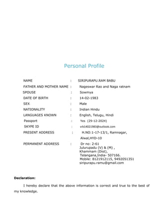 Personal Profile
NAME : SIRIPURAPU.RAM BABU
FATHER AND MOTHER NAME : Nageswar Rao and Naga ratnam
SPOUSE : Sowmya
DATE OF BIRTH : 14-02-1983
SEX : Male
NATIONALITY : Indian Hindu
LANGUAGES KNOWN : English, Telugu, Hindi
Passport : Yes (29-12-2024)
SKYPE ID : srb14021983@outlook.com
PRESENT ADDRESS : H.NO:1-17-13/1, Ramnagar,
Alwal,HYD-10
PERMANENT ADDRESS : Dr no: 2-61
Julurupadu (V) & (M) ,
Khammam (Dist),
Telangana,India- 507166.
Mobile: 8121912115, 9492051351
siripurapu.ramu@gmail.com
Declaration:
I hereby declare that the above information is correct and true to the best of
my knowledge.
 