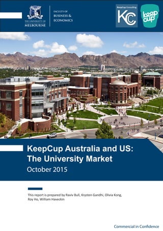 KeepCup Australia and US:
The University Market
This report is prepared by Raviv Bull, Krysten Gandhi, Olivia Kong,
Roy Ho, William Haveckin
Commercial in Confidence
October 2015
 