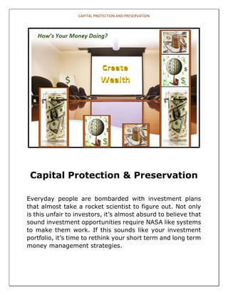 CAPITAL PROTECTION AND PRESERVATION 
Capital Protection & Preservation 
Everyday people are bombarded with investment plans 
that almost take a rocket scientist to figure out. Not only 
is this unfair to investors, it’s almost absurd to believe that 
sound investment opportunities require NASA like systems 
to make them work. If this sounds like your investment 
portfolio, it’s time to rethink your short term and long term 
money management strategies. 
1 of 9 
 