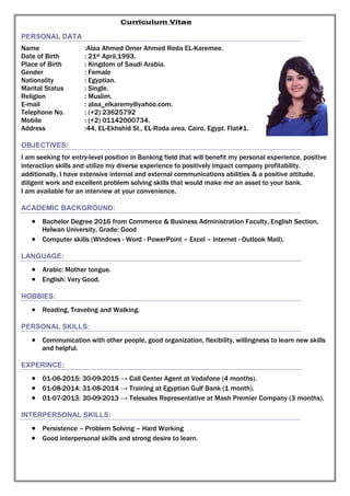 Curriculum Vitae
PERSONAL DATA
Name :Alaa Ahmed Omer Ahmed Reda EL-Karemee.
Date of Birth : 21st April,1993.
Place of Birth : Kingdom of Saudi Arabia.
Gender : Female
Nationality : Egyptian.
Marital Status : Single.
Religion : Muslim.
E-mail : alaa_elkaremy@yahoo.com.
Telephone No. : (+2) 23625792
Mobile : (+2) 01142000734.
Address :44, EL-Ekhshid St., EL-Roda area, Cairo, Egypt. Flat#1.
OBJECTIVES:
I am seeking for entry-level position in Banking field that will benefit my personal experience, positive
interaction skills and utilize my diverse experience to positively impact company profitability.
additionally, I have extensive internal and external communications abilities & a positive attitude,
diligent work and excellent problem solving skills that would make me an asset to your bank.
I am available for an interview at your convenience.
ACADEMIC BACKGROUND:
 Bachelor Degree 2016 from Commerce & Business Administration Faculty, English Section,
Helwan University, Grade: Good
 Computer skills (Windows - Word - PowerPoint – Excel – Internet - Outlook Mail).
LANGUAGE:
 Arabic: Mother tongue.
 English: Very Good.
HOBBIES:
 Reading, Traveling and Walking.
PERSONAL SKILLS:
 Communication with other people, good organization, flexibility, willingness to learn new skills
and helpful.
EXPERINCE:
 01-06-2015: 30-09-2015 → Call Center Agent at Vodafone (4 months).
 01-08-2014: 31-08-2014 → Training at Egyptian Gulf Bank (1 month).
 01-07-2013: 30-09-2013 → Telesales Representative at Mash Premier Company (3 months).
INTERPERSONAL SKILLS:
 Persistence – Problem Solving – Hard Working
 Good interpersonal skills and strong desire to learn.
 