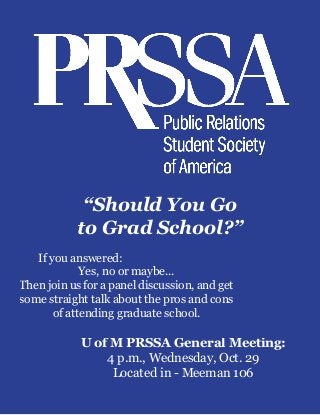 U of M PRSSA General Meeting:
4 p.m., Wednesday, Oct. 29
Located in - Meeman 106
	 If you answered:
Yes, no or maybe...
Then join us for a panel discussion, and get
some straight talk about the pros and cons
of attending graduate school.
“Should You Go
to Grad School?”
 