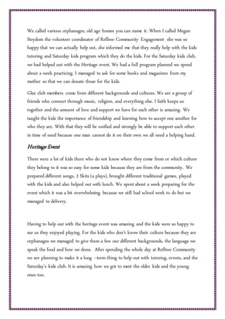 We called various orphanages, old age homes you can name it. When I called Megan
Strydom the volunteer coordinator of Refliwe Community Engagement she was so
happy that we can actually help out, she informed me that they really help with the kids
tutoring and Saturday kids program which they do the kids. For the Saturday kids club,
we had helped out with the Heritage event. We had a full program planned we spend
about a week practicing. I managed to ask for some books and magazines from my
mother so that we can donate those for the kids.
Glee club members come from different backgrounds and cultures. We are a group of
friends who connect through music, religion, and everything else. I faith keeps us
together and the amount of love and support we have for each other is amazing. We
taught the kids the importance of friendship and learning how to accept one another for
who they are. With that they will be unified and strongly be able to support each other
in time of need because one man cannot do it on their own we all need a helping hand.
HeritageEvent
There were a lot of kids there who do not know where they come from or which culture
they belong to it was so easy for some kids because they are from the community. We
prepared different songs, 2 Skits (a plays), brought different traditional games, played
with the kids and also helped out with lunch. We spent about a week preparing for the
event which it was a bit overwhelming because we still had school work to do but we
managed to delivery.
Having to help out with the heritage event was amazing and the kids were so happy to
see us they enjoyed playing. For the kids who don’t know their culture because they are
orphanages we managed to give them a few our different backgrounds, the language we
speak the food and how we dress. After spending the whole day at Refliwe Community
we are planning to make it a long –term thing to help out with tutoring, events, and the
Saturday’s kids club. It is amazing how we got to meet the older kids and the young
ones too.
 