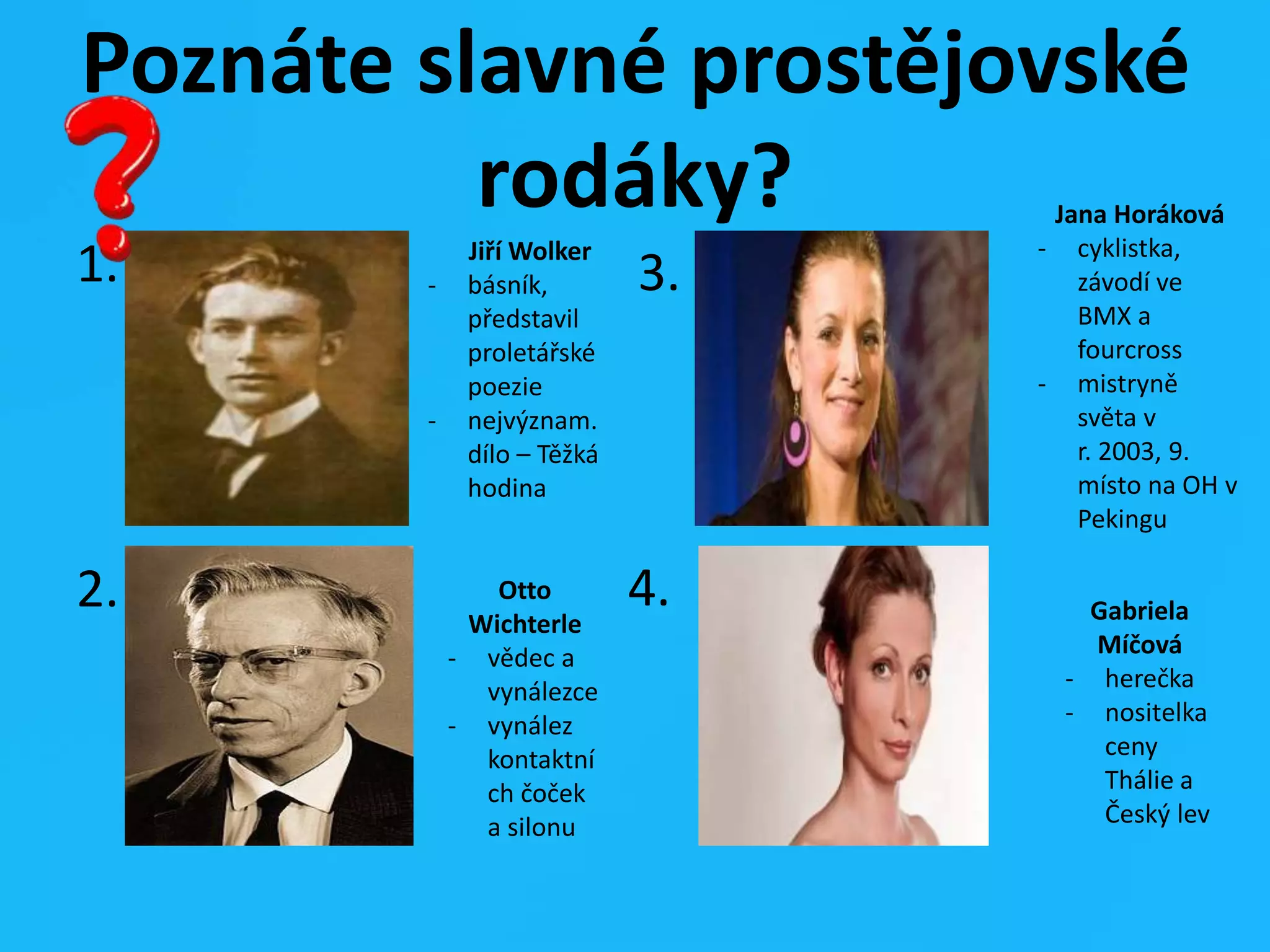 Poznáte slavné prostějovské
rodáky?
1.
2.
3.
4.
Jiří Wolker
- básník,
představil
proletářské
poezie
- nejvýznam.
dílo – Těžká
hodina
Otto
Wichterle
- vědec a
vynálezce
- vynález
kontaktní
ch čoček
a silonu
Jana Horáková
- cyklistka,
závodí ve
BMX a
fourcross
- mistryně
světa v
r. 2003, 9.
místo na OH v
Pekingu
Gabriela
Míčová
- herečka
- nositelka
ceny
Thálie a
Český lev
 