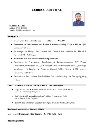 CURRICULUM VITAE
SHAHID UMAR
Mobile: - 07084248000
E-mail:- shahid.noida@gmail.com
 Over 7 years Professional experience in Electrical HV & LV.
 Experience in Procurement, Installation & Commissioning of up to 115 kV U/G
transmission lines.
 Knowledge on Design, Procurement and Construction activities for Electrical
Systems in the Buildings.
 Maintenance of distribution networks up to 13.8 kV.
 Experience in Procurement, Installation & Pre-commissioning MV Power
Transformer, Switchgear, MCC, MV Power Cables, LV Switchgear &MCC, Dry type
transformer, LV boards, LV Power & Control Cables, Battery & DC system,
Grounding, Cable tray.
 Experience in Procurement, Installation & Pre-commissioning Low Voltage lighting
system.
 Sep’12 to till date, Al Haider Company, Rahima, Ras Tanura ,Saudi Arabia.
As an Electrical Project Engineer.
 Oct ‘10 to Sep’12, Voltas Limited. A-43, Mohan Co-operative, Delhi.
As an Electrical Site Engineer.
 June ‘09 -Sep ‘10, Robust Electric. B-297, Alpha-1, Greater Noida-201310, U.P.
•
AL Haider Company (Ras Tanura) Sep ’12 to till date
Project Supervised:
SUMMARY
JOB EXPERIENCE ( 7+Years ) 4 Years Gulf Experience
Projects Supervised & Responsibilities
 