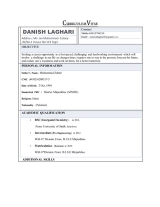 CuRRICULUMVITAE
DANISH LAGHARI
Address: Mir Jan Muhammad Colony
,W/No:1 House No:133 Digri .
Contact
Mobile:03013704519
Email : danishlaghari5@gmail.com
OBJECTIVE
Seeking a career opportunity in a fast-paced,challenging and hardworking environment which will
involve a challenge in my life as changes times requires one to stay in the present,forecast the future,
and realize one’s weakness and work on them, for a better tomorrow.
PERSONAL INFORMATION
Father’s Name: Muhammad Zubair
CNIC :44102-6208317-5
Date of Birth: 2 Oct,1994
Domicile& PRC : District Mirpurkhas (SINDH)
Religion: Islam
Nationality : Pakistani
ACADEMIC QUALIFICATION
• BSC (InorganicChemistry): in 2016
From: University of Sindh Jamshoro.
• Intermediate:(Pre-Engineering) in 2012
With 1st
Division From: B.I.S.E Mirpurkhas.
• Matriculation: (Science) in 2010
With 1st
Division From: B.I.S.E Mirpurkhas.
ADDITIONAL SKILLS
 
