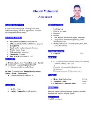 Khaled Mohamed
Accountant
CAREER OBJECTIVES
Keen to find a challenging & suitable position with
ambitious company that offers opportunities for career
development and advancement .
PERSONAL DETAILS
• Khaled Mohamed Mahmoud El-Dahshan
• 2 Mohamed Sadiq St.Shubra El-kheima Qalyubia
• 01222218975
Email: khaled_mohamedAcc@yahoo.com
• Marital status: Single
• Military status: exempted
• Nationality: Egyptian
• Date of birth: November 15, 1993
EDUCATION
In 2015: Graduated from "Cairo University– Faculty
of Commerce – Accounting department "
• General cumulative grade: Good
In 2010: Graduated from "El-tawfiqya Secondary
School – literary Department"
• General cumulative grade: 85 %
LANGUAGE
• Arabic: Native .
• English: Very good writing & speaking .
PERSONAL SKILLS
• Leading group
• Creative new ideas
• Innovative
• Focused
• Team Building & Possessing a good team spirit.
• Ability to work with several operating systems
including windows.
• Mastery of Microsoft Office Programs (Word, Exel ,
Access, PowerPoint).
SUMMER TRAINING
• Egypt Air (2015)
COURSES
• FFA (construction Accounting, Financial Accounting
, Taxation ) During April 2014
in
[ Egyptian international For Research And
Development ]
[ European university ] [ Cairo university ]
Workplaces
• Hyper Star Market Acc . (2014)
• Accounting Office . (2016)
• Cortigiano P&G October outlet . (2016)
INTERESTES
Drawing, reading, listening to music, traveling ,sport and
spending time with my family & friends
REFERENCES
Available on request .
 