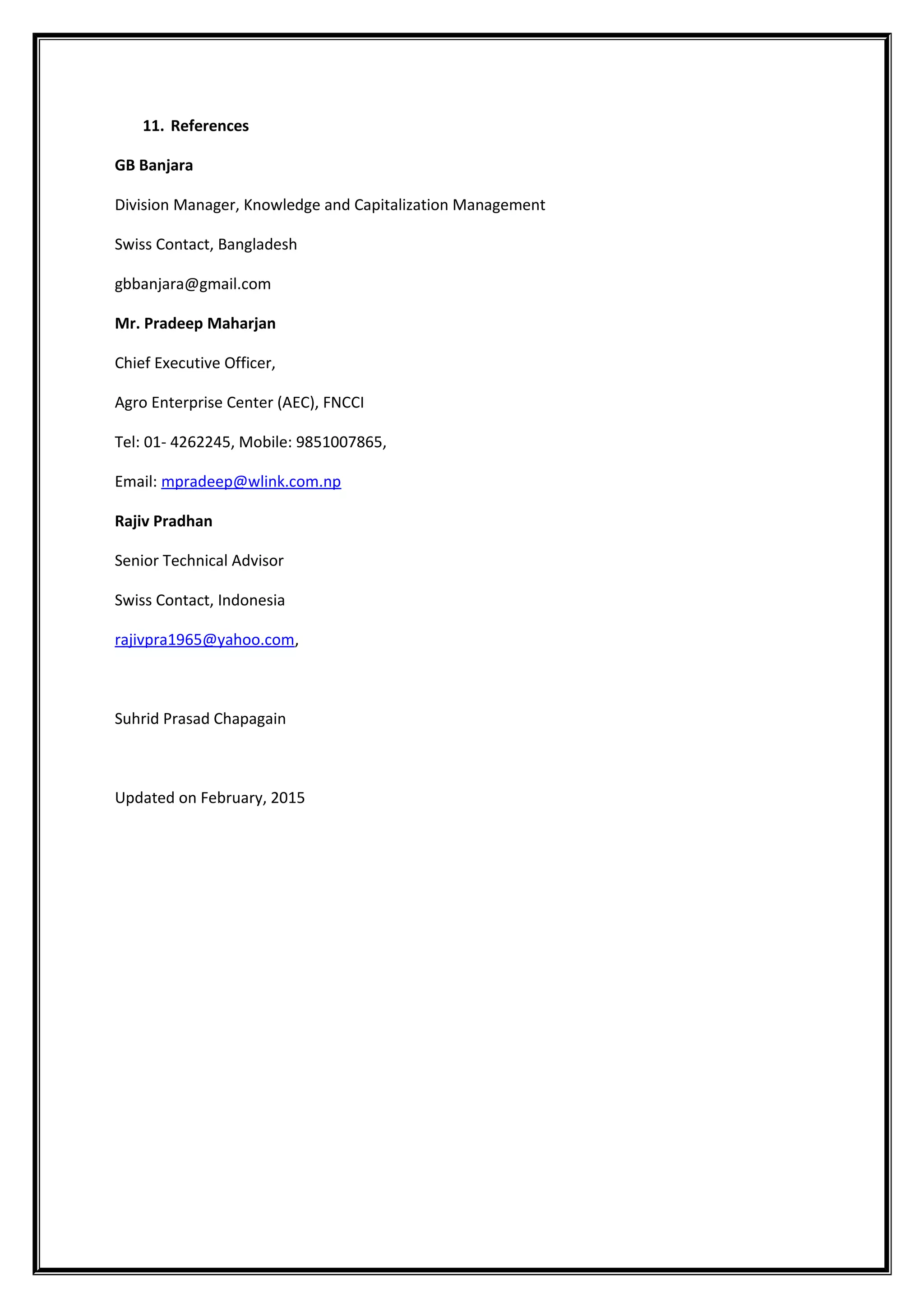 11. References
GB Banjara
Division Manager, Knowledge and Capitalization Management
Swiss Contact, Bangladesh
gbbanjara@gmail.com
Mr. Pradeep Maharjan
Chief Executive Officer,
Agro Enterprise Center (AEC), FNCCI
Tel: 01- 4262245, Mobile: 9851007865,
Email: mpradeep@wlink.com.np
Rajiv Pradhan
Senior Technical Advisor
Swiss Contact, Indonesia
rajivpra1965@yahoo.com,
Suhrid Prasad Chapagain
Updated on February, 2015
 