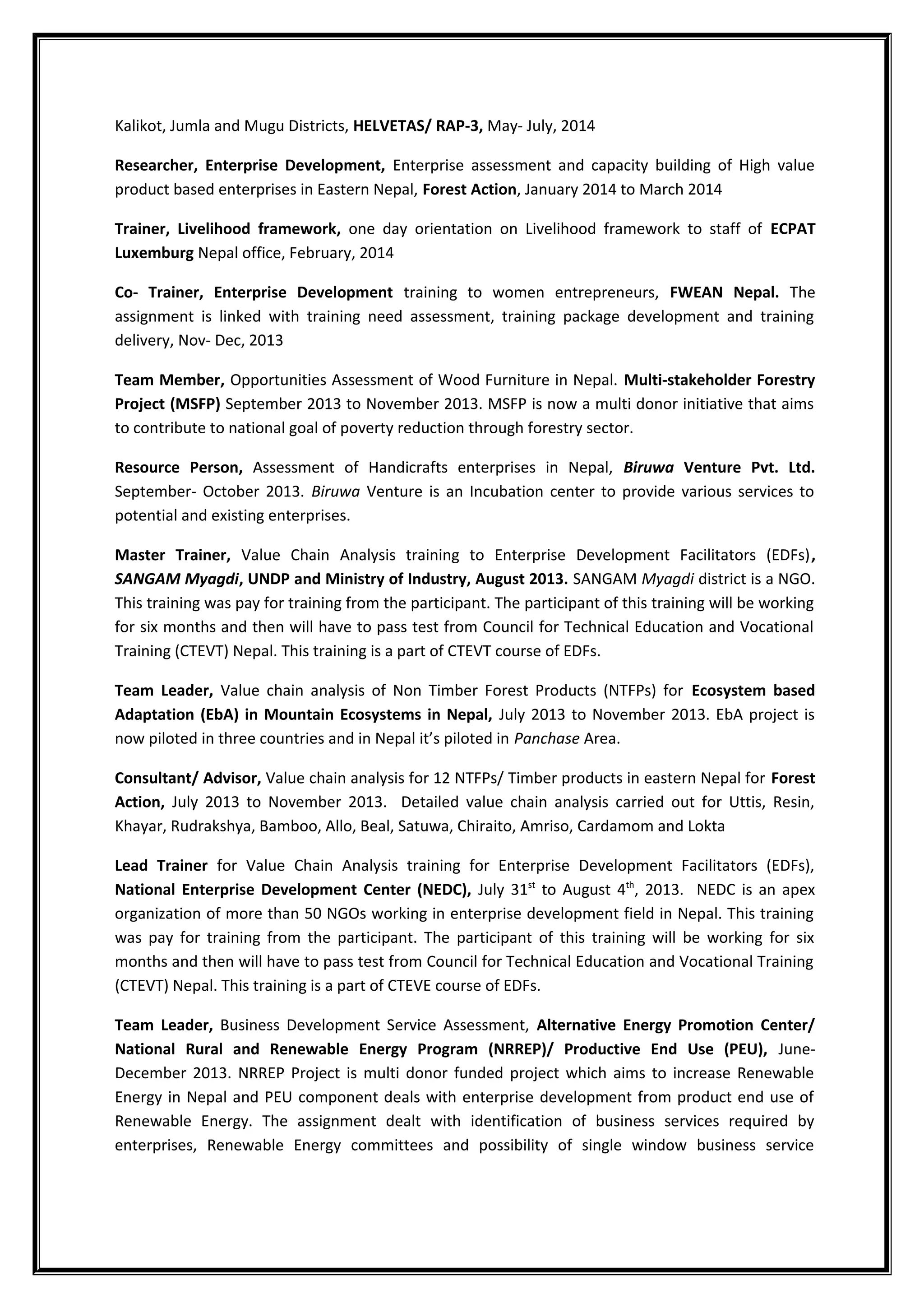 Kalikot, Jumla and Mugu Districts, HELVETAS/ RAP-3, May- July, 2014
Researcher, Enterprise Development, Enterprise assessment and capacity building of High value
product based enterprises in Eastern Nepal, Forest Action, January 2014 to March 2014
Trainer, Livelihood framework, one day orientation on Livelihood framework to staff of ECPAT
Luxemburg Nepal office, February, 2014
Co- Trainer, Enterprise Development training to women entrepreneurs, FWEAN Nepal. The
assignment is linked with training need assessment, training package development and training
delivery, Nov- Dec, 2013
Team Member, Opportunities Assessment of Wood Furniture in Nepal. Multi-stakeholder Forestry
Project (MSFP) September 2013 to November 2013. MSFP is now a multi donor initiative that aims
to contribute to national goal of poverty reduction through forestry sector.
Resource Person, Assessment of Handicrafts enterprises in Nepal, Biruwa Venture Pvt. Ltd.
September- October 2013. Biruwa Venture is an Incubation center to provide various services to
potential and existing enterprises.
Master Trainer, Value Chain Analysis training to Enterprise Development Facilitators (EDFs),
SANGAM Myagdi, UNDP and Ministry of Industry, August 2013. SANGAM Myagdi district is a NGO.
This training was pay for training from the participant. The participant of this training will be working
for six months and then will have to pass test from Council for Technical Education and Vocational
Training (CTEVT) Nepal. This training is a part of CTEVT course of EDFs.
Team Leader, Value chain analysis of Non Timber Forest Products (NTFPs) for Ecosystem based
Adaptation (EbA) in Mountain Ecosystems in Nepal, July 2013 to November 2013. EbA project is
now piloted in three countries and in Nepal it’s piloted in Panchase Area.
Consultant/ Advisor, Value chain analysis for 12 NTFPs/ Timber products in eastern Nepal for Forest
Action, July 2013 to November 2013. Detailed value chain analysis carried out for Uttis, Resin,
Khayar, Rudrakshya, Bamboo, Allo, Beal, Satuwa, Chiraito, Amriso, Cardamom and Lokta
Lead Trainer for Value Chain Analysis training for Enterprise Development Facilitators (EDFs),
National Enterprise Development Center (NEDC), July 31st
to August 4th
, 2013. NEDC is an apex
organization of more than 50 NGOs working in enterprise development field in Nepal. This training
was pay for training from the participant. The participant of this training will be working for six
months and then will have to pass test from Council for Technical Education and Vocational Training
(CTEVT) Nepal. This training is a part of CTEVE course of EDFs.
Team Leader, Business Development Service Assessment, Alternative Energy Promotion Center/
National Rural and Renewable Energy Program (NRREP)/ Productive End Use (PEU), June-
December 2013. NRREP Project is multi donor funded project which aims to increase Renewable
Energy in Nepal and PEU component deals with enterprise development from product end use of
Renewable Energy. The assignment dealt with identification of business services required by
enterprises, Renewable Energy committees and possibility of single window business service
 