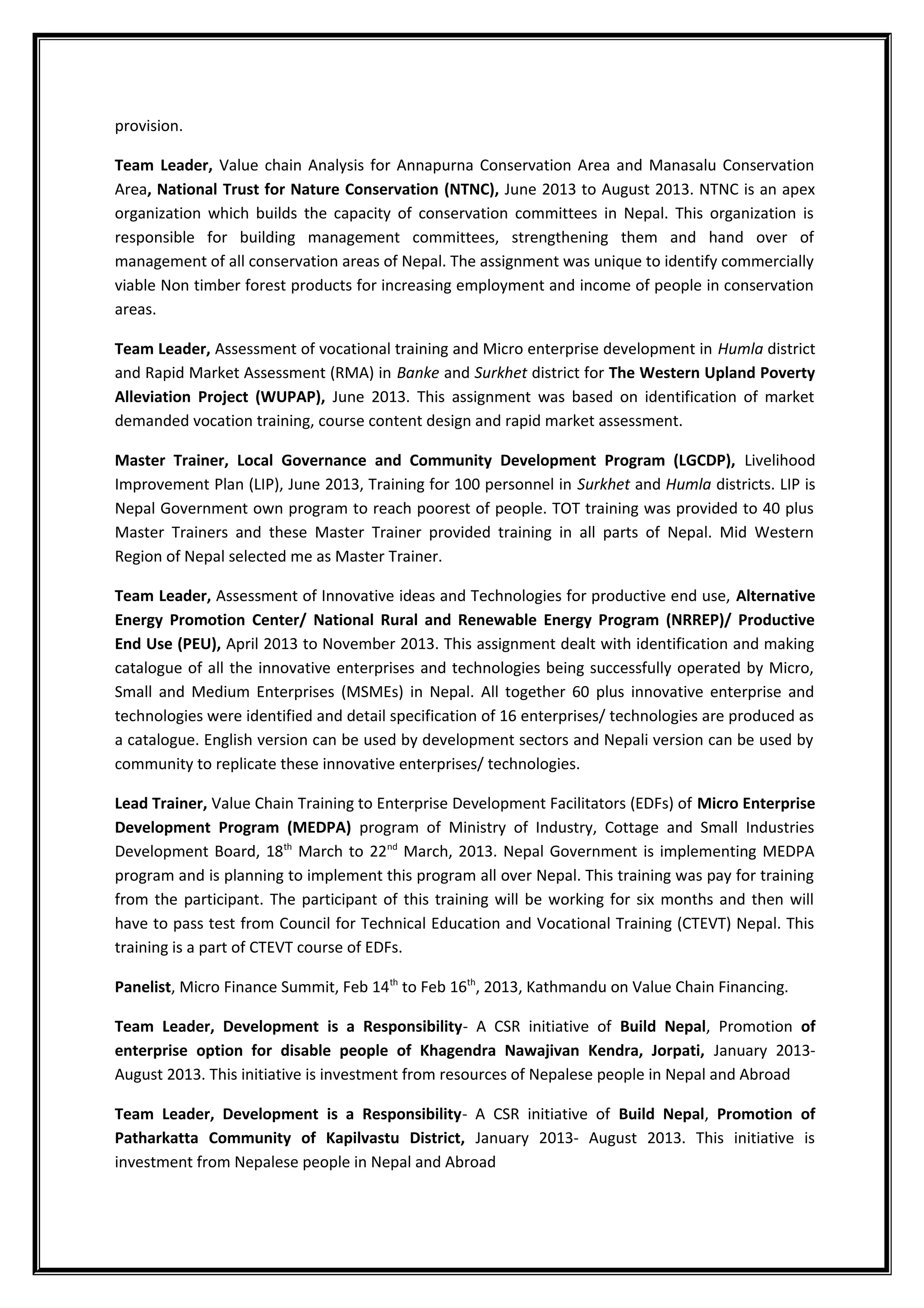 provision.
Team Leader, Value chain Analysis for Annapurna Conservation Area and Manasalu Conservation
Area, National Trust for Nature Conservation (NTNC), June 2013 to August 2013. NTNC is an apex
organization which builds the capacity of conservation committees in Nepal. This organization is
responsible for building management committees, strengthening them and hand over of
management of all conservation areas of Nepal. The assignment was unique to identify commercially
viable Non timber forest products for increasing employment and income of people in conservation
areas.
Team Leader, Assessment of vocational training and Micro enterprise development in Humla district
and Rapid Market Assessment (RMA) in Banke and Surkhet district for The Western Upland Poverty
Alleviation Project (WUPAP), June 2013. This assignment was based on identification of market
demanded vocation training, course content design and rapid market assessment.
Master Trainer, Local Governance and Community Development Program (LGCDP), Livelihood
Improvement Plan (LIP), June 2013, Training for 100 personnel in Surkhet and Humla districts. LIP is
Nepal Government own program to reach poorest of people. TOT training was provided to 40 plus
Master Trainers and these Master Trainer provided training in all parts of Nepal. Mid Western
Region of Nepal selected me as Master Trainer.
Team Leader, Assessment of Innovative ideas and Technologies for productive end use, Alternative
Energy Promotion Center/ National Rural and Renewable Energy Program (NRREP)/ Productive
End Use (PEU), April 2013 to November 2013. This assignment dealt with identification and making
catalogue of all the innovative enterprises and technologies being successfully operated by Micro,
Small and Medium Enterprises (MSMEs) in Nepal. All together 60 plus innovative enterprise and
technologies were identified and detail specification of 16 enterprises/ technologies are produced as
a catalogue. English version can be used by development sectors and Nepali version can be used by
community to replicate these innovative enterprises/ technologies.
Lead Trainer, Value Chain Training to Enterprise Development Facilitators (EDFs) of Micro Enterprise
Development Program (MEDPA) program of Ministry of Industry, Cottage and Small Industries
Development Board, 18th
March to 22nd
March, 2013. Nepal Government is implementing MEDPA
program and is planning to implement this program all over Nepal. This training was pay for training
from the participant. The participant of this training will be working for six months and then will
have to pass test from Council for Technical Education and Vocational Training (CTEVT) Nepal. This
training is a part of CTEVT course of EDFs.
Panelist, Micro Finance Summit, Feb 14th
to Feb 16th
, 2013, Kathmandu on Value Chain Financing.
Team Leader, Development is a Responsibility- A CSR initiative of Build Nepal, Promotion of
enterprise option for disable people of Khagendra Nawajivan Kendra, Jorpati, January 2013-
August 2013. This initiative is investment from resources of Nepalese people in Nepal and Abroad
Team Leader, Development is a Responsibility- A CSR initiative of Build Nepal, Promotion of
Patharkatta Community of Kapilvastu District, January 2013- August 2013. This initiative is
investment from Nepalese people in Nepal and Abroad
 