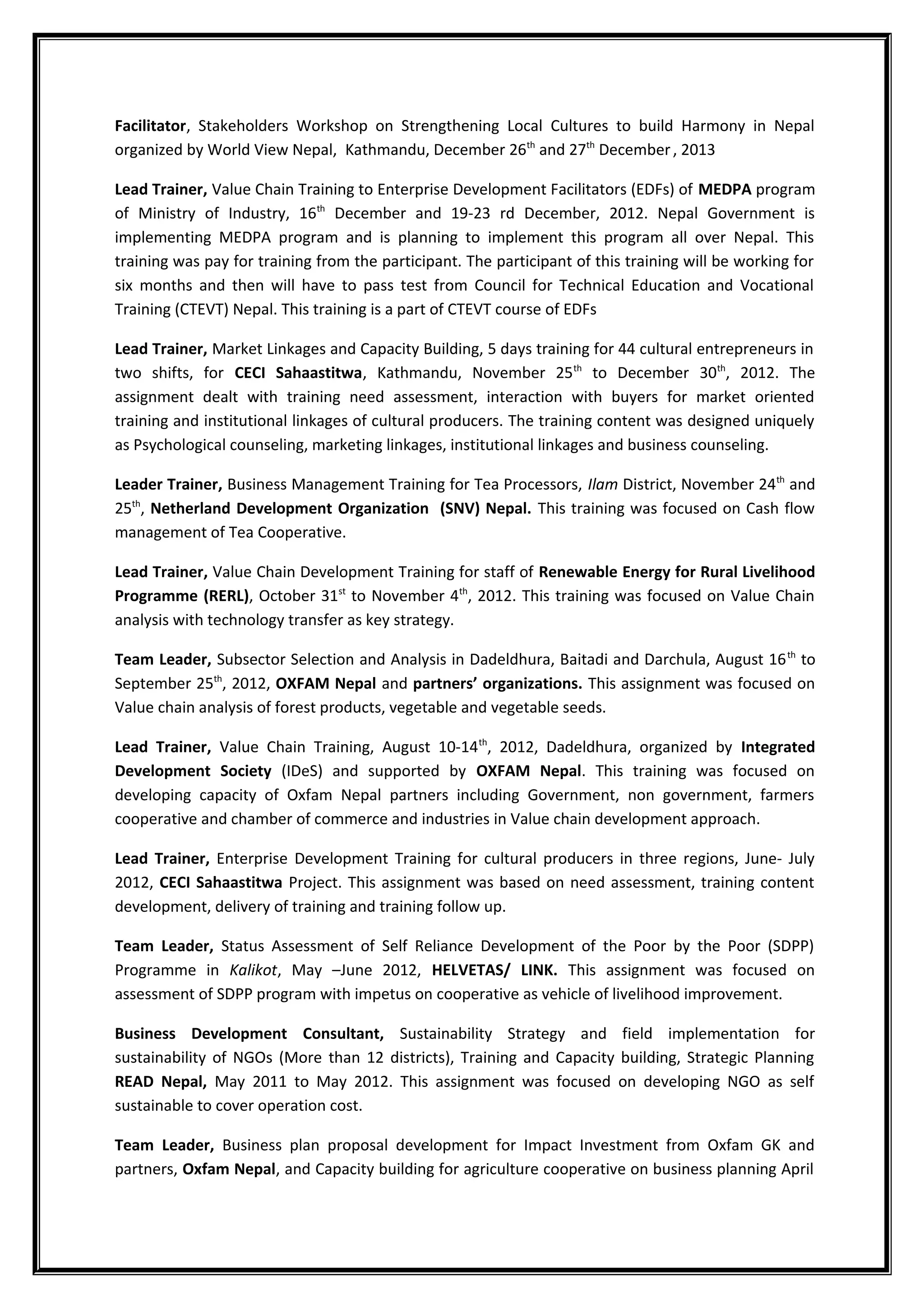 Facilitator, Stakeholders Workshop on Strengthening Local Cultures to build Harmony in Nepal
organized by World View Nepal, Kathmandu, December 26th
and 27th
December, 2013
Lead Trainer, Value Chain Training to Enterprise Development Facilitators (EDFs) of MEDPA program
of Ministry of Industry, 16th
December and 19-23 rd December, 2012. Nepal Government is
implementing MEDPA program and is planning to implement this program all over Nepal. This
training was pay for training from the participant. The participant of this training will be working for
six months and then will have to pass test from Council for Technical Education and Vocational
Training (CTEVT) Nepal. This training is a part of CTEVT course of EDFs
Lead Trainer, Market Linkages and Capacity Building, 5 days training for 44 cultural entrepreneurs in
two shifts, for CECI Sahaastitwa, Kathmandu, November 25th
to December 30th
, 2012. The
assignment dealt with training need assessment, interaction with buyers for market oriented
training and institutional linkages of cultural producers. The training content was designed uniquely
as Psychological counseling, marketing linkages, institutional linkages and business counseling.
Leader Trainer, Business Management Training for Tea Processors, Ilam District, November 24th
and
25th
, Netherland Development Organization (SNV) Nepal. This training was focused on Cash flow
management of Tea Cooperative.
Lead Trainer, Value Chain Development Training for staff of Renewable Energy for Rural Livelihood
Programme (RERL), October 31st
to November 4th
, 2012. This training was focused on Value Chain
analysis with technology transfer as key strategy.
Team Leader, Subsector Selection and Analysis in Dadeldhura, Baitadi and Darchula, August 16th
to
September 25th
, 2012, OXFAM Nepal and partners’ organizations. This assignment was focused on
Value chain analysis of forest products, vegetable and vegetable seeds.
Lead Trainer, Value Chain Training, August 10-14th
, 2012, Dadeldhura, organized by Integrated
Development Society (IDeS) and supported by OXFAM Nepal. This training was focused on
developing capacity of Oxfam Nepal partners including Government, non government, farmers
cooperative and chamber of commerce and industries in Value chain development approach.
Lead Trainer, Enterprise Development Training for cultural producers in three regions, June- July
2012, CECI Sahaastitwa Project. This assignment was based on need assessment, training content
development, delivery of training and training follow up.
Team Leader, Status Assessment of Self Reliance Development of the Poor by the Poor (SDPP)
Programme in Kalikot, May –June 2012, HELVETAS/ LINK. This assignment was focused on
assessment of SDPP program with impetus on cooperative as vehicle of livelihood improvement.
Business Development Consultant, Sustainability Strategy and field implementation for
sustainability of NGOs (More than 12 districts), Training and Capacity building, Strategic Planning
READ Nepal, May 2011 to May 2012. This assignment was focused on developing NGO as self
sustainable to cover operation cost.
Team Leader, Business plan proposal development for Impact Investment from Oxfam GK and
partners, Oxfam Nepal, and Capacity building for agriculture cooperative on business planning April
 