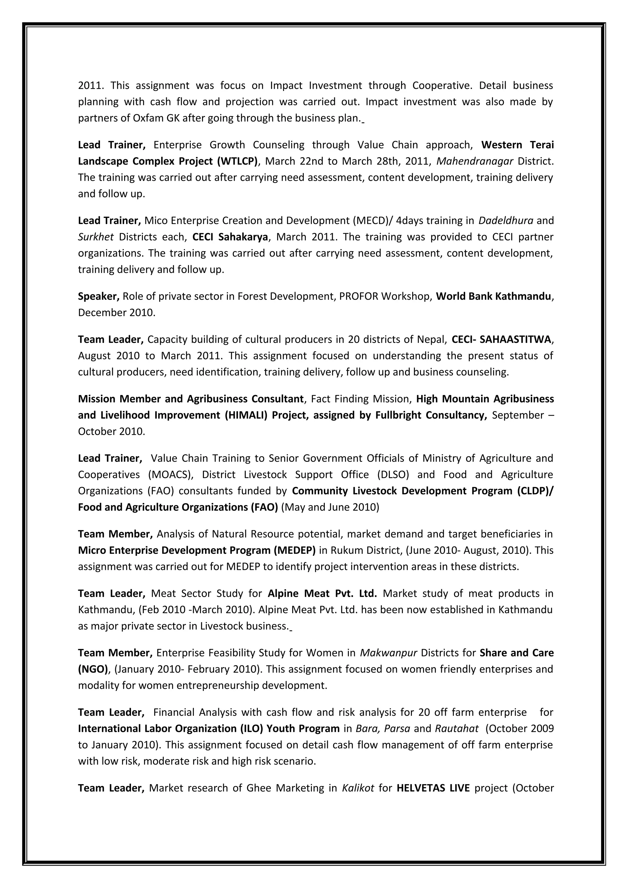 2011. This assignment was focus on Impact Investment through Cooperative. Detail business
planning with cash flow and projection was carried out. Impact investment was also made by
partners of Oxfam GK after going through the business plan.
Lead Trainer, Enterprise Growth Counseling through Value Chain approach, Western Terai
Landscape Complex Project (WTLCP), March 22nd to March 28th, 2011, Mahendranagar District.
The training was carried out after carrying need assessment, content development, training delivery
and follow up.
Lead Trainer, Mico Enterprise Creation and Development (MECD)/ 4days training in Dadeldhura and
Surkhet Districts each, CECI Sahakarya, March 2011. The training was provided to CECI partner
organizations. The training was carried out after carrying need assessment, content development,
training delivery and follow up.
Speaker, Role of private sector in Forest Development, PROFOR Workshop, World Bank Kathmandu,
December 2010.
Team Leader, Capacity building of cultural producers in 20 districts of Nepal, CECI- SAHAASTITWA,
August 2010 to March 2011. This assignment focused on understanding the present status of
cultural producers, need identification, training delivery, follow up and business counseling.
Mission Member and Agribusiness Consultant, Fact Finding Mission, High Mountain Agribusiness
and Livelihood Improvement (HIMALI) Project, assigned by Fullbright Consultancy, September –
October 2010.
Lead Trainer, Value Chain Training to Senior Government Officials of Ministry of Agriculture and
Cooperatives (MOACS), District Livestock Support Office (DLSO) and Food and Agriculture
Organizations (FAO) consultants funded by Community Livestock Development Program (CLDP)/
Food and Agriculture Organizations (FAO) (May and June 2010)
Team Member, Analysis of Natural Resource potential, market demand and target beneficiaries in
Micro Enterprise Development Program (MEDEP) in Rukum District, (June 2010- August, 2010). This
assignment was carried out for MEDEP to identify project intervention areas in these districts.
Team Leader, Meat Sector Study for Alpine Meat Pvt. Ltd. Market study of meat products in
Kathmandu, (Feb 2010 -March 2010). Alpine Meat Pvt. Ltd. has been now established in Kathmandu
as major private sector in Livestock business.
Team Member, Enterprise Feasibility Study for Women in Makwanpur Districts for Share and Care
(NGO), (January 2010- February 2010). This assignment focused on women friendly enterprises and
modality for women entrepreneurship development.
Team Leader, Financial Analysis with cash flow and risk analysis for 20 off farm enterprise for
International Labor Organization (ILO) Youth Program in Bara, Parsa and Rautahat (October 2009
to January 2010). This assignment focused on detail cash flow management of off farm enterprise
with low risk, moderate risk and high risk scenario.
Team Leader, Market research of Ghee Marketing in Kalikot for HELVETAS LIVE project (October
 