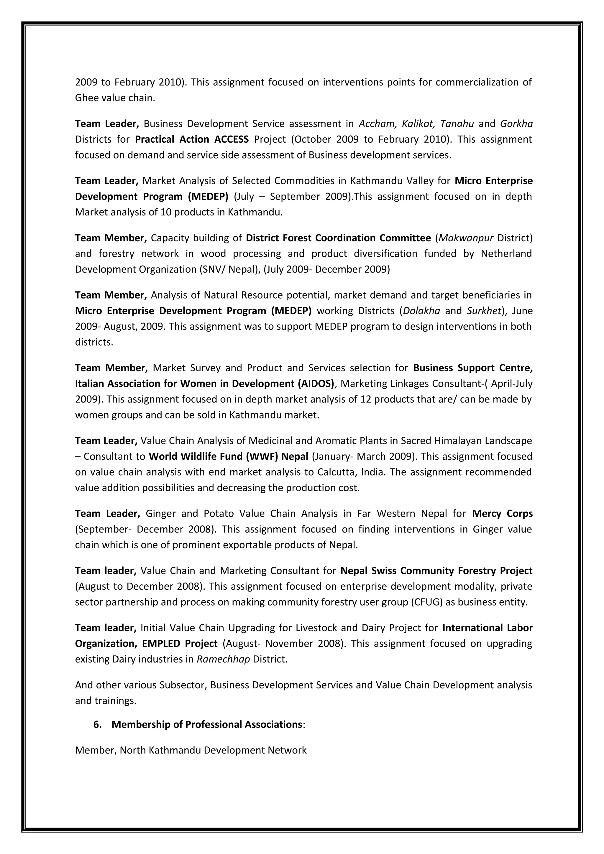 2009 to February 2010). This assignment focused on interventions points for commercialization of
Ghee value chain.
Team Leader, Business Development Service assessment in Accham, Kalikot, Tanahu and Gorkha
Districts for Practical Action ACCESS Project (October 2009 to February 2010). This assignment
focused on demand and service side assessment of Business development services.
Team Leader, Market Analysis of Selected Commodities in Kathmandu Valley for Micro Enterprise
Development Program (MEDEP) (July – September 2009).This assignment focused on in depth
Market analysis of 10 products in Kathmandu.
Team Member, Capacity building of District Forest Coordination Committee (Makwanpur District)
and forestry network in wood processing and product diversification funded by Netherland
Development Organization (SNV/ Nepal), (July 2009- December 2009)
Team Member, Analysis of Natural Resource potential, market demand and target beneficiaries in
Micro Enterprise Development Program (MEDEP) working Districts (Dolakha and Surkhet), June
2009- August, 2009. This assignment was to support MEDEP program to design interventions in both
districts.
Team Member, Market Survey and Product and Services selection for Business Support Centre,
Italian Association for Women in Development (AIDOS), Marketing Linkages Consultant-( April-July
2009). This assignment focused on in depth market analysis of 12 products that are/ can be made by
women groups and can be sold in Kathmandu market.
Team Leader, Value Chain Analysis of Medicinal and Aromatic Plants in Sacred Himalayan Landscape
– Consultant to World Wildlife Fund (WWF) Nepal (January- March 2009). This assignment focused
on value chain analysis with end market analysis to Calcutta, India. The assignment recommended
value addition possibilities and decreasing the production cost.
Team Leader, Ginger and Potato Value Chain Analysis in Far Western Nepal for Mercy Corps
(September- December 2008). This assignment focused on finding interventions in Ginger value
chain which is one of prominent exportable products of Nepal.
Team leader, Value Chain and Marketing Consultant for Nepal Swiss Community Forestry Project
(August to December 2008). This assignment focused on enterprise development modality, private
sector partnership and process on making community forestry user group (CFUG) as business entity.
Team leader, Initial Value Chain Upgrading for Livestock and Dairy Project for International Labor
Organization, EMPLED Project (August- November 2008). This assignment focused on upgrading
existing Dairy industries in Ramechhap District.
And other various Subsector, Business Development Services and Value Chain Development analysis
and trainings.
6. Membership of Professional Associations:
Member, North Kathmandu Development Network
 