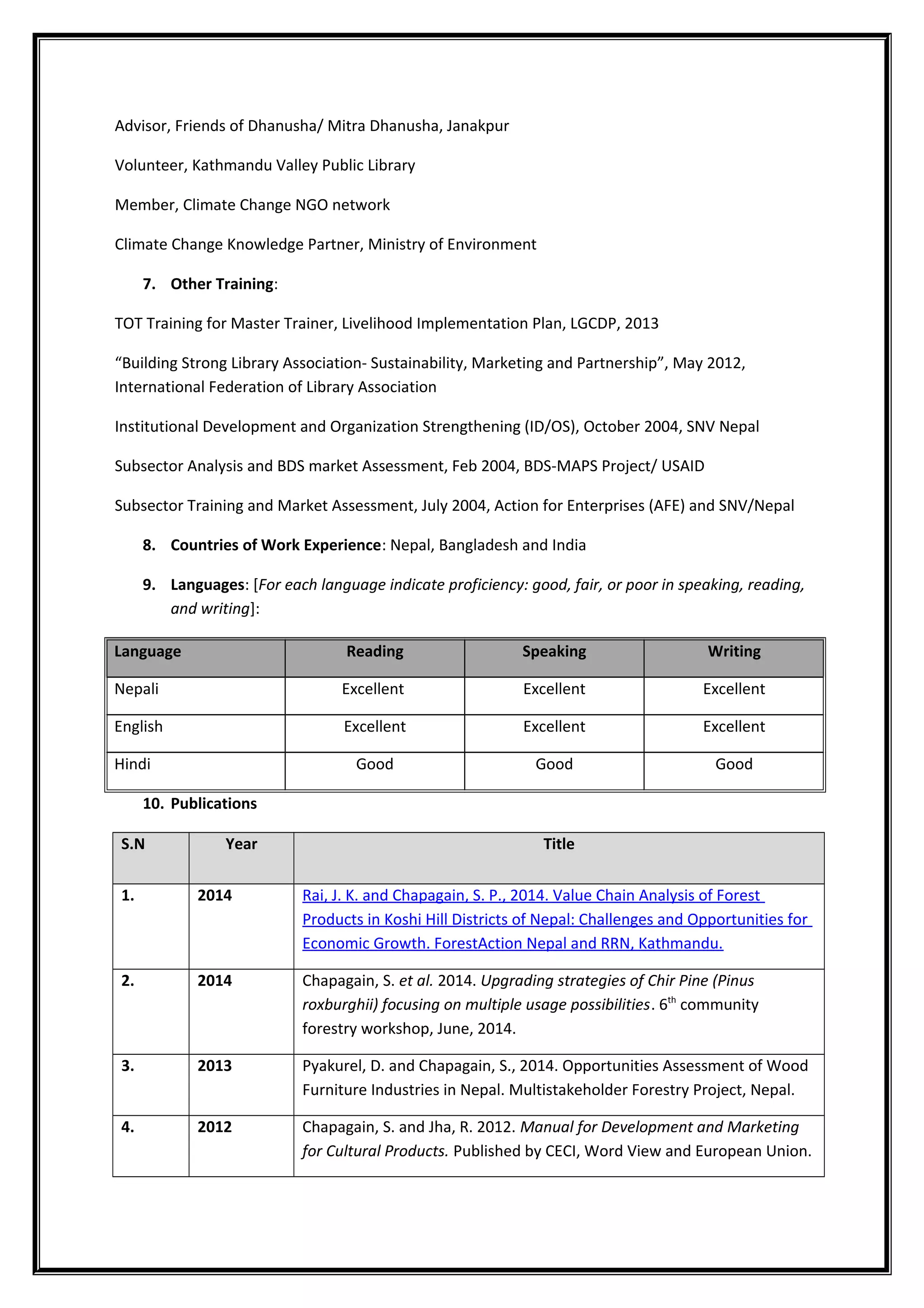 Advisor, Friends of Dhanusha/ Mitra Dhanusha, Janakpur
Volunteer, Kathmandu Valley Public Library
Member, Climate Change NGO network
Climate Change Knowledge Partner, Ministry of Environment
7. Other Training:
TOT Training for Master Trainer, Livelihood Implementation Plan, LGCDP, 2013
“Building Strong Library Association- Sustainability, Marketing and Partnership”, May 2012,
International Federation of Library Association
Institutional Development and Organization Strengthening (ID/OS), October 2004, SNV Nepal
Subsector Analysis and BDS market Assessment, Feb 2004, BDS-MAPS Project/ USAID
Subsector Training and Market Assessment, July 2004, Action for Enterprises (AFE) and SNV/Nepal
8. Countries of Work Experience: Nepal, Bangladesh and India
9. Languages: [For each language indicate proficiency: good, fair, or poor in speaking, reading,
and writing]:
Language Reading Speaking Writing
Nepali Excellent Excellent Excellent
English Excellent Excellent Excellent
Hindi Good Good Good
10. Publications
S.N Year Title
1. 2014 Rai, J. K. and Chapagain, S. P., 2014. Value Chain Analysis of Forest
Products in Koshi Hill Districts of Nepal: Challenges and Opportunities for
Economic Growth. ForestAction Nepal and RRN, Kathmandu.
2. 2014 Chapagain, S. et al. 2014. Upgrading strategies of Chir Pine (Pinus
roxburghii) focusing on multiple usage possibilities. 6th
community
forestry workshop, June, 2014.
3. 2013 Pyakurel, D. and Chapagain, S., 2014. Opportunities Assessment of Wood
Furniture Industries in Nepal. Multistakeholder Forestry Project, Nepal.
4. 2012 Chapagain, S. and Jha, R. 2012. Manual for Development and Marketing
for Cultural Products. Published by CECI, Word View and European Union.
 