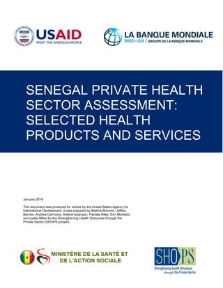 January 2016
This document was produced for review by the United States Agency for
International Development. It was prepared by Bettina Brunner, Jeffrey
Barnes, Andrew Carmona, Arsène Kpangon, Pamela Riley, Erin Mohebbi,
and Leslie Miles for the Strengthening Health Outcomes through the
Private Sector (SHOPS) project.
SENEGAL PRIVATE HEALTH
SECTOR ASSESSMENT:
SELECTED HEALTH
PRODUCTS AND SERVICES
 