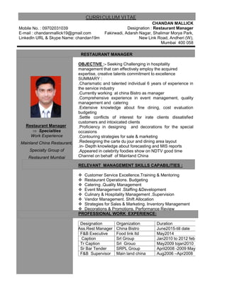 CURRICULUM VITAE
Mobile No. : 09702031039
E-mail : chandanmallick19@gmail.com
Linkedln URL & Skype Name: chandan19m
CHANDAN MALLICK
Designation : Restaurant Manager
Fakirwadi, Adarsh Nagar, Shalimar Morya Park,
New Link Road, Andheri (W),
Mumbai 400 058
RESTAURANT MANAGER
OBJECTIVE :- Seeking Challenging in hospitality
management that can effectively employ the acquired
expertise, creative talents commitment to excellence
Restaurant Manager
 Specialties
Work Experience
Mainland China Restaurant,
Specialty Group of
Restaurant Mumbai
SUMMARY :
.Charismatic and talented individual 6 years of experience in
the service industry
.Currently working at china Bistro as manager
.Comprehensive experience in event management, quality
management and catering
.Extensive knowledge about fine dining, cost evaluation
budgeting
.Settle conflicts of interest for irate clients dissatisfied
customers and intoxicated clients
.Proficiency in designing and decorations for the special
occasions
.Contouring strategies for sale & marketing
.Redesigning the carte du jour and dining area layout
.in- Depth knowledge about forecasting and MIS reports
.Appeared in celebrity foodies show on NDTV good time
Channel on behalf of Mainland China
RELEVANT MANAGEMENT SKILLS CAPABILITIES :
 Customer Service Excellence.Training & Mentoring
 Restaurant Operations. Budgeting
 Catering .Quality Management
 Event Management .Staffing &Development
 Culinary & Hospitality Management .Supervision
 Vendor Management. Shift Allocation
 Strategies for Sales & Marketing. Inventory Management
 Decorations & Promotions. Performance Review
PROFESSIONAL WORK EXPERIENCE:
Designation Organization Duration
a Ass.Rest Manager China Bistro June2015-till date
F&B Executive Food link ltd May2014
Caption Srl Group Jan2010 to 2012 feb
Tr Caption Srl Grouo May2009 tojan2010
Sr Bar Tender SRPL Group April2008 -2009 May
F&B Supervisor Main land china Aug2006 –Apr2008
 