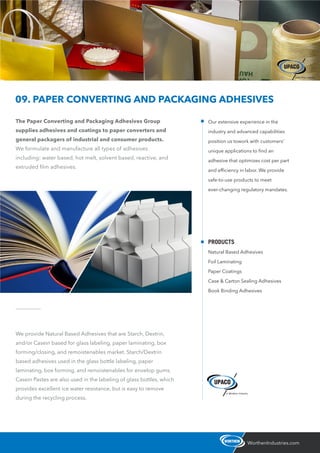 The Paper Converting and Packaging Adhesives Group
supplies adhesives and coatings to paper converters and
general packagers of industrial and consumer products.
We formulate and manufacture all types of adhesives
including: water based, hot melt, solvent based, reactive, and
extruded ﬁlm adhesives.
WorthenIndustries.com
09. PAPER CONVERTING AND PACKAGING ADHESIVES
We provide Natural Based Adhesives that are Starch, Dextrin,
and/or Casein based for glass labeling, paper laminating, box
forming/closing, and remoistenables market. Starch/Dextrin
based adhesives used in the glass bottle labeling, paper
laminating, box forming, and remoistenables for envelop gums.
Casein Pastes are also used in the labeling of glass bottles, which
provides excellent ice water resistance, but is easy to remove
during the recycling process.
Our extensive experience in the
industry and advanced capabilities
position us towork with customers’
unique applications to ﬁnd an
adhesive that optimizes cost per part
and efﬁciency in labor. We provide
safe-to-use products to meet
ever-changing regulatory mandates.
PRODUCTS
Natural Based Adhesives
Foil Laminating
Paper Coatings
Case & Carton Sealing Adhesives
Book Binding Adhesives
 