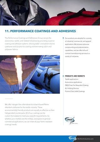 The Performance Coatings and Adhesives Group serves the
automotive, textile, and related industries by providing superior
coating and adhesive systems utilizing water- and solvent-borne
urethanes and acrylics for coating and laminating nylon and
polyester fabrics.
WorthenIndustries.com
11. PERFORMANCE COATINGS AND ADHESIVES
We offer halogen-free alternatives to solvent-based ﬂame
retardant urethanes for the textile industry. These
environmentally-friendly products are equally as effective as their
halogenated counterparts. All of our coatings can be
custom-formulated to meet your speciﬁc requirements. So
whether your markets are the military, aerospace or general
commercial applications, we can meet all your ﬂame retardant
coatings needs.
Our products are valuable for a variety
of industrial, commercial, and apparel
applications. We possess extensive
compounding and polymerization
capabilities, and we offer toll and
contract manufacturing services to a
variety of industries.
PRODUCTS AND MARKETS
Textile applications
Automotive applications
PBDE-Free Fire Retardant Coating
Air Holding Devices
Product Care Label Coatings
 