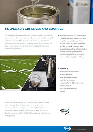 The Specialty Adhesives and Coatings Group provides standard and
custom-made adhesives, sealants, and coatings for a wide variety of
applications. Some of the markets that utilize our products are:
automotive, building products, industrial, medical, and military. We
focus on developing environmentally-friendly solutions for our
customers’ applications.
WorthenIndustries.com
14. SPECIALTY ADHESIVES AND COATINGS
At the Specialty Adhesives and Coatings Group, we take great
pride in our products and our ability to develop custom
adhesives, sealants, coatings, and processes to serve our
customers. We welcome the opportunity to work with you to
develop environmentally-friendly solutions to your adhesive and
coating needs.
We offer standard and custom PSAs.
They can be water based, hot-melts,
or solvent based. Our synthetic
rubber based (SIS, SBS) adhesives
exhibit high tack, peel and shear
properties as well as adhesion to low
energy surfaces. We also offer
urethane-based PSAs, which offer
removability with high peel force.
PRODUCTS
Pressure Sensitive Adhesives
Contact Adhesives
Heat Activated Adhesives
Synthetic Turf Products
Acoustical Panels & Soundprooﬁng
Rooﬁng Products
Polyurethane Technology
Primers
 