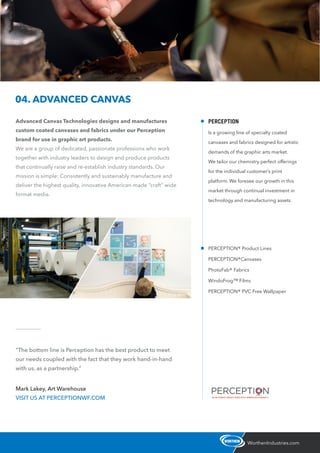 Advanced Canvas Technologies designs and manufactures
custom coated canvases and fabrics under our Perception
brand for use in graphic art products.
We are a group of dedicated, passionate professions who work
together with industry leaders to design and produce products
that continually raise and re-establish industry standards. Our
mission is simple: Consistently and sustainably manufacture and
deliver the highest quality, innovative American-made “craft” wide
format media.
WorthenIndustries.com
04. ADVANCED CANVAS
“The bottom line is Perception has the best product to meet
our needs coupled with the fact that they work hand-in-hand
with us, as a partnership.”
Mark Lakey, Art Warehouse
VISIT US AT PERCEPTIONWF.COM
PERCEPTION® Product Lines
PERCEPTION®Canvases
PhotoFab® Fabrics
WindoFrog™ Films
PERCEPTION® PVC Free Wallpaper
PERCEPTION
Is a growing line of specialty coated
canvases and fabrics designed for artistic
demands of the graphic arts market.
We tailor our chemistry perfect offerings
for the individual customer’s print
platform. We foresee our growth in this
market through continual investment in
technology and manufacturing assets.
 