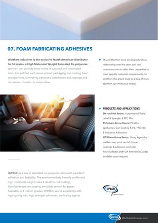 Worthen Industries is the exclusive North American distributor
for SK resins, a High Molecular Weight Saturated Co-polyester.
Worthen can provide these resins in solvated and unsolvated
form. You will ﬁnd such resins in food packaging, can coating, heat
sealable ﬁlms, laminating adhesives, automotive, sail, signage and
non-woven markets, to name a few.
WorthenIndustries.com
07. FOAM FABRICATING ADHESIVES
SKYBON is a line of saturated co-polyester resins with excellent
adhesion and ﬂexibility. The environmentally friendly proﬁle and
high molecular weight make it ideal for coil-coating,
food/beverage can coating, and clear varnish for paper.
Available in 3 distinct grades, SKYBON works excellently with
high-quality inks, high strength adhesives, and sizing agents.
SK and Worthen have developed a close
relationship over the years and can
customize resin to tailor their properties to
meet speciﬁc customer requirements. So
whether it be a tank truck or a bag of resin,
Worthen can meet your needs.
PRODUCTS AND APPLICATIONS
EH Hot-Melt Resins: Automotive Filters,
Label & Spangle, & FFC ﬁlm.
ES Solvant-Borne Resins: PCM for
appliances, Can Coating & Ink, FFC ﬁlm,
& Industrial Adhesives.
EW Water-Borne Resins: Sizing Agent for
textiles, over print varnish (paper
coating), & adhesion promoter.
Resin Selector and FDA Reference Guides
available upon request.
 