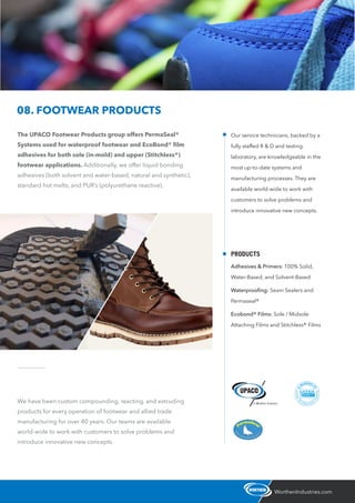 The UPACO Footwear Products group offers PermaSeal®
Systems used for waterproof footwear and EcoBond® ﬁlm
adhesives for both sole (in-mold) and upper (Stitchless®)
footwear applications. Additionally, we offer liquid bonding
adhesives (both solvent and water-based, natural and synthetic),
standard hot melts, and PUR’s (polyurethane reactive).
WorthenIndustries.com
08. FOOTWEAR PRODUCTS
We have been custom compounding, reacting, and extruding
products for every operation of footwear and allied trade
manufacturing for over 40 years. Our teams are available
world-wide to work with customers to solve problems and
introduce innovative new concepts.
Our service technicians, backed by a
fully staffed R & D and testing
laboratory, are knowledgeable in the
most up-to-date systems and
manufacturing processes. They are
available world-wide to work with
customers to solve problems and
introduce innovative new concepts.
PRODUCTS
Adhesives & Primers: 100% Solid,
Water-Based, and Solvent-Based
Waterprooﬁng: Seam Sealers and
Permaseal®
Ecobond® Films: Sole / Midsole
Attaching Films and Stitchless® Films
 