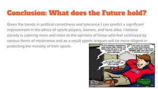 Conclusion: What does the Future hold?
Given the trends in political correctness and tolerance I can predict a significant
improvement in the ethics of sports players, owners, and fans alike. I believe
society is catering more and more to the opinions of those who feel victimized by
various forms of intolerance and as a result sports leagues will be more diligent in
protecting the morality of their sports.
 