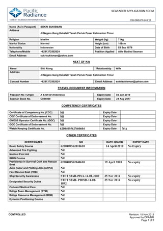 SEAFARER APPLICATION FORM
CSI-OMS-PR-04-F11
CONTROLLED Revision: 18 Nov 2013
Approved by DPA/MR
Page 1 of 2
Name (As in Passport) SUKRI SUKISMAN
Address
JI Negara Gang Kakalati Tanah Periuk Paser Kalimantan Timur
Religion Muslim Weight (kg) 71kg
Marital Status Married Height (cm) 169cm
Nationality Indonesian Date of Birth 03 Sep 1979
Telephone/Mobile +6281372502624 Position Applied Able Bodied Seaman
Email Address sukrisukisman@yahoo.com
NEXT OF KIN
Name Sitti Alang Relationship Wife
Address
JI Negara Gang Kakalati Tanah Periuk Paser Kalimantan Timur
Contact Number +6281372502624 Email Address sukrisukisman@yahoo.com
TRAVEL DOCUMENT INFORMATION
Passport No / Origin A 8304431/Indonesia Expiry Date 03 Jun 2019
Seaman Book No. C084999 Expiry Date 24 Aug 2017
COMPETENCY CERTIFICATES
Certificate of Competency No. (COC) Nil Expiry Date
COC Certificate of Endorsement No. Nil Expiry Date
GMDSS Operator Certificate No. (GOC) Nil Expiry Date
GOC Certificate of Endorsement No. Nil Expiry Date
Watch Keeping Certificate No. 6200409562N60604 Expiry Date N/A
OTHER CERTIFICATES
CERTIFICATES NO DATE ISSUED EXPIRY DATE
Basic Safety Course 6200409562010610 14 April 2010 No Expiry
Advanced Fire Fighting Nil
Medical First Aid Nil
IMDG Course Nil
Proficiency in Survival Craft and Rescue
Boat
6200409562040610 19 April 2010 No expiry
Auto Radar and Plotting Aids (ARPA) Nil
Fast Rescue Boat (FRB) Nil
Ship Security Awareness STET MAR-PISA-14-01-2089 25 Nov 2014 No expiry
Designated Security Duties
STET MAR- PIDSD-14-01-
1892
25 Nov 2014 No expiry
Onboard Medical Care Nil
Bridge Team Management (BTM) Nil
Bridge Resource Management (BRM) Nil
Dynamic Positioning Course Nil
 