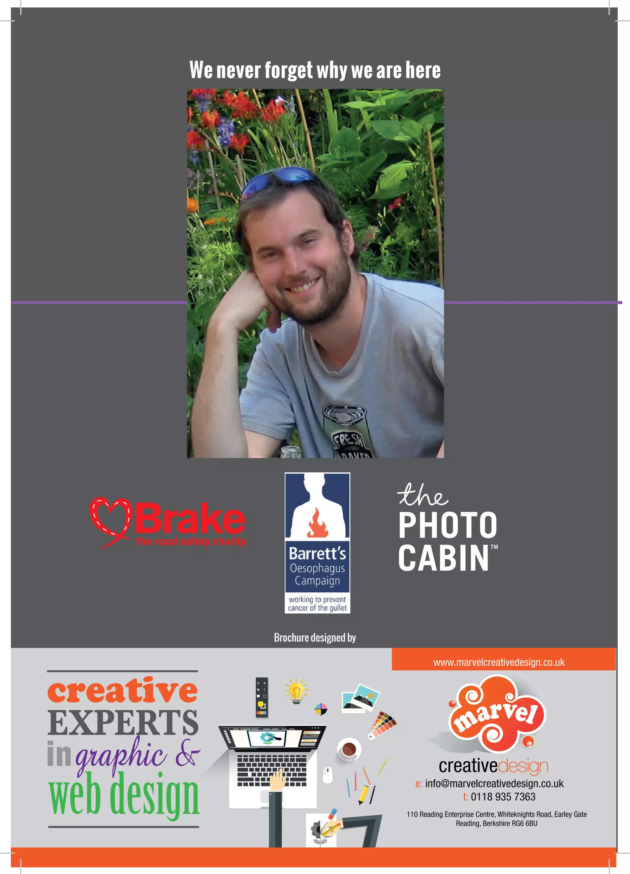 We never forget why we are here
A special thank you to Marvel Creative Design Ltd for
the design of this brochure
EXPERTS
ingraphic &
webdesign
creative
creativedesign
www.marvelcreativedesign.co.uk
e: info@marvelcreativedesign.co.uk
t: 0118 935 7363
110 Reading Enterprise Centre, Whiteknights Road, Earley Gate
Reading, Berkshire RG6 6BU
Brochure designed by
 