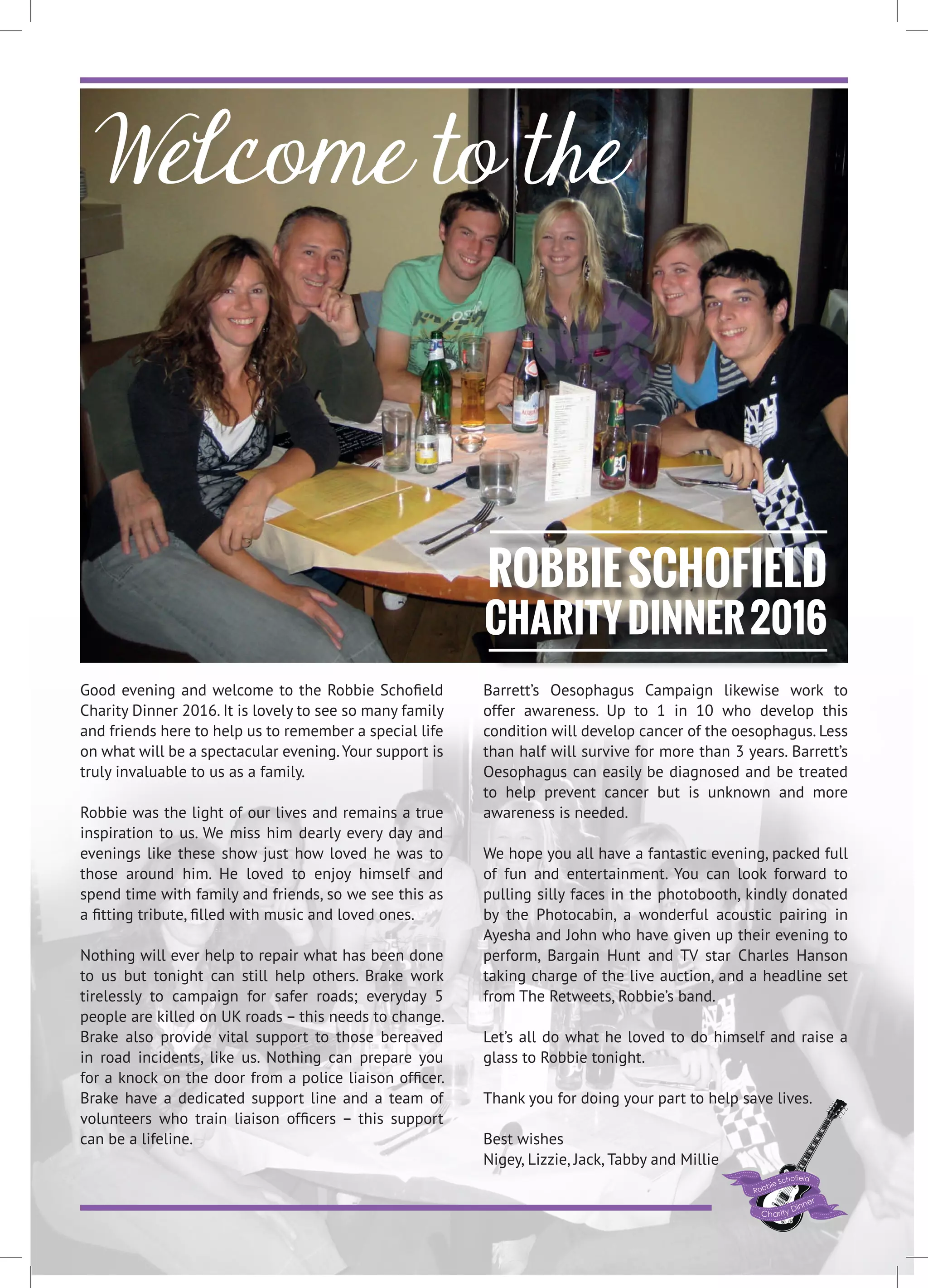 Welcome to the
Good evening and welcome to the Robbie Schofield
Charity Dinner 2016. It is lovely to see so many family
and friends here to help us to remember a special life
on what will be a spectacular evening.Your support is
truly invaluable to us as a family.
Robbie was the light of our lives and remains a true
inspiration to us. We miss him dearly every day and
evenings like these show just how loved he was to
those around him. He loved to enjoy himself and
spend time with family and friends, so we see this as
a fitting tribute, filled with music and loved ones.
Nothing will ever help to repair what has been done
to us but tonight can still help others. Brake work
tirelessly to campaign for safer roads; everyday 5
people are killed on UK roads – this needs to change.
Brake also provide vital support to those bereaved
in road incidents, like us. Nothing can prepare you
for a knock on the door from a police liaison officer.
Brake have a dedicated support line and a team of
volunteers who train liaison officers – this support
can be a lifeline.
Barrett’s Oesophagus Campaign likewise work to
offer awareness. Up to 1 in 10 who develop this
condition will develop cancer of the oesophagus. Less
than half will survive for more than 3 years. Barrett’s
Oesophagus can easily be diagnosed and be treated
to help prevent cancer but is unknown and more
awareness is needed.
We hope you all have a fantastic evening, packed full
of fun and entertainment. You can look forward to
pulling silly faces in the photobooth, kindly donated
by the Photocabin, a wonderful acoustic pairing in
Ayesha and John who have given up their evening to
perform, Bargain Hunt and TV star Charles Hanson
taking charge of the live auction, and a headline set
from The Retweets, Robbie’s band.
Let’s all do what he loved to do himself and raise a
glass to Robbie tonight.
Thank you for doing your part to help save lives.
Best wishes
Nigey, Lizzie, Jack, Tabby and Millie
ROBBIESCHOFIELD
CHARITYDINNER2016
 
