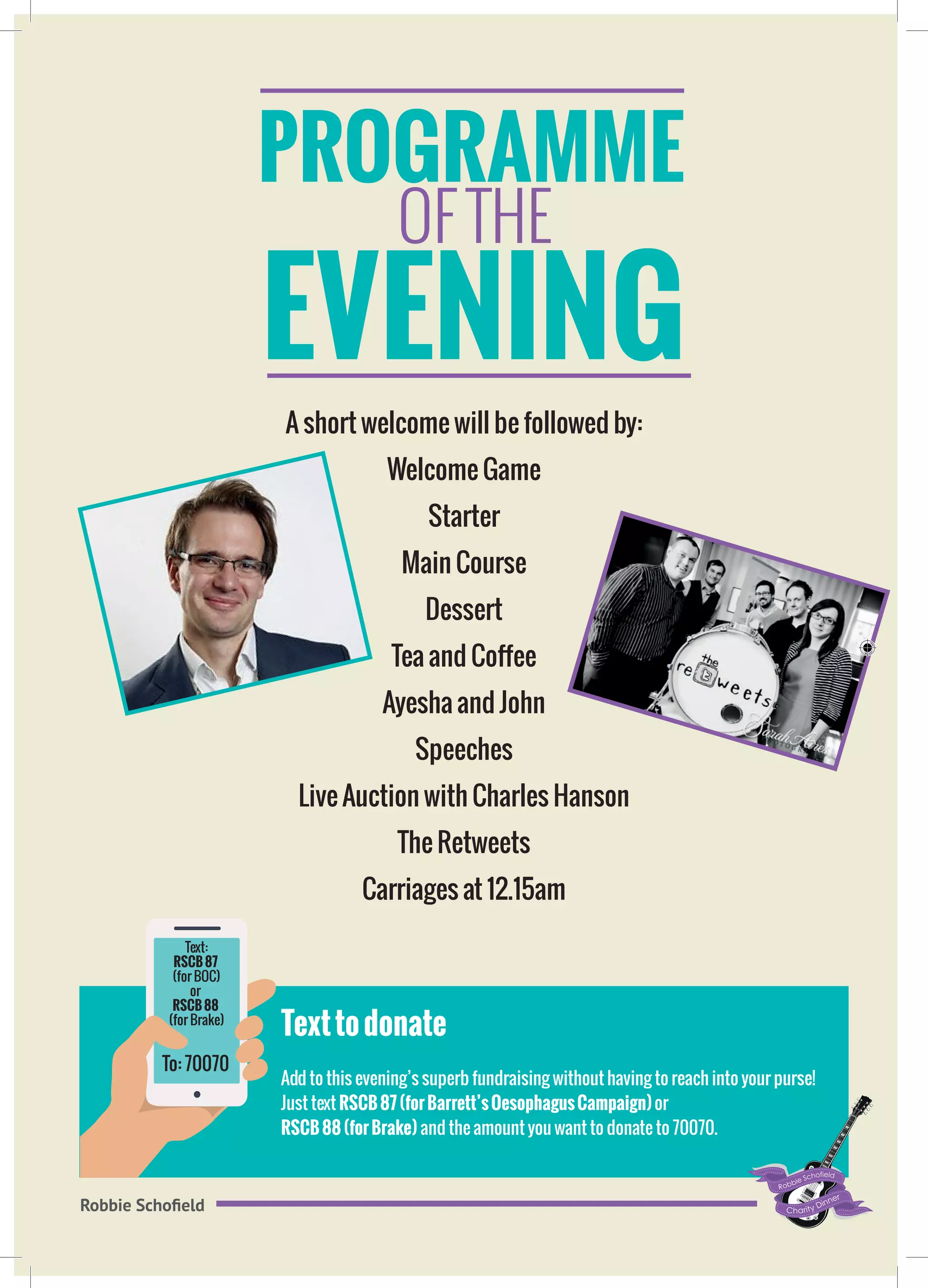 PROGRAMME
Robbie Schofield
A short welcome will be followed by:
Welcome Game
Starter
Main Course
Dessert
Tea and Coffee
Ayesha and John
Speeches
Live Auction with Charles Hanson
The Retweets
Carriages at 12.15am
Texttodonate
Add to this evening’s superb fundraising without having to reach into your purse!
Just text RSCB87(forBarrett’sOesophagusCampaign)or
RSCB88(forBrake) and the amount you want to donate to 70070.
OF THE
EVENING
To: 70070
Text:
RSCB87
(for BOC)
or
RSCB88
(for Brake)
 
