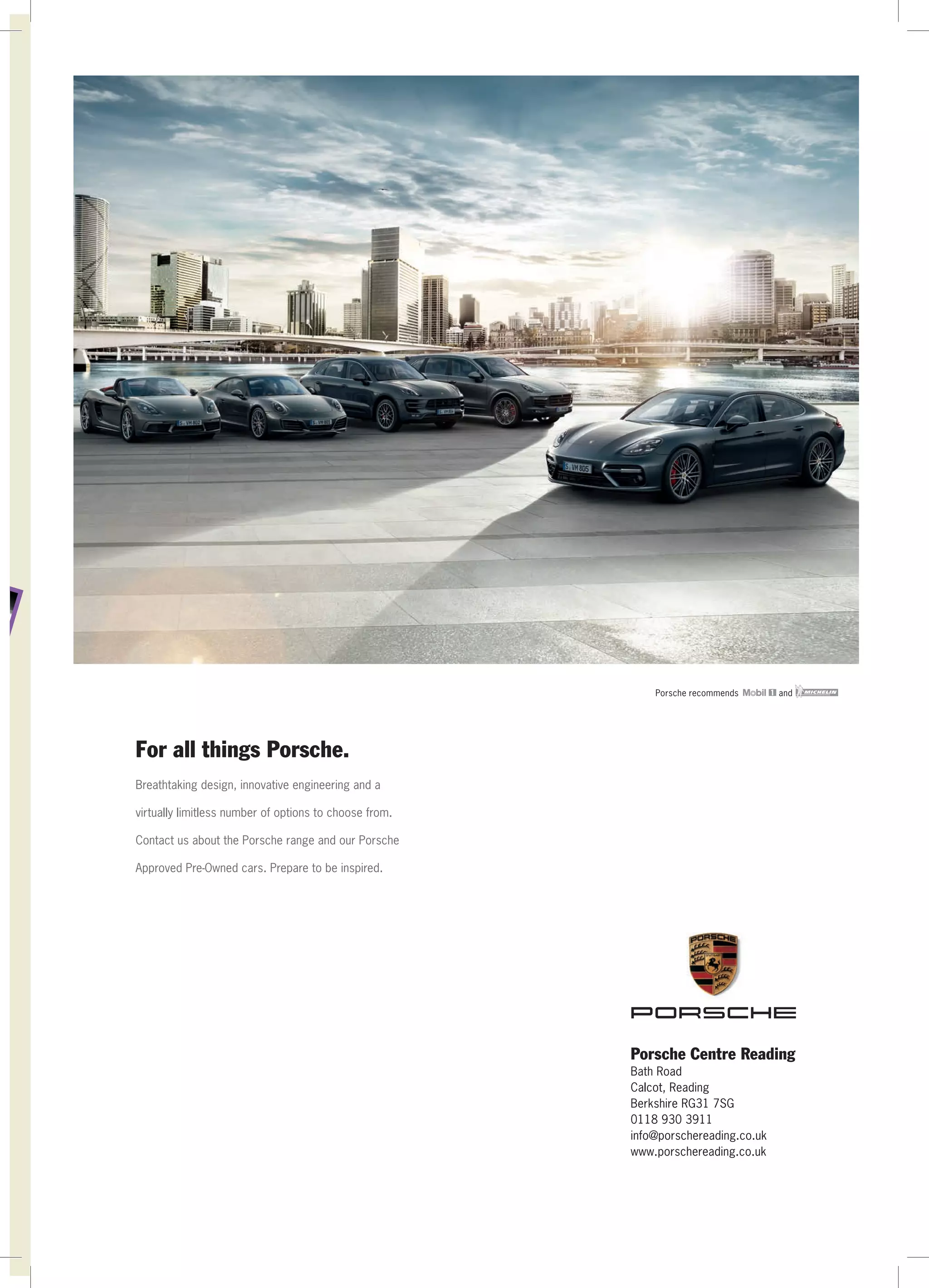 Porsche recommends and
For all things Porsche.
Breathtaking design, innovative engineering and a
virtually limitless number of options to choose from.
Contact us about the Porsche range and our Porsche
Approved Pre-Owned cars. Prepare to be inspired.
Porsche Centre Reading
Bath Road
Calcot, Reading
Berkshire RG31 7SG
0118 930 3911
info@porschereading.co.uk
www.porschereading.co.uk
 