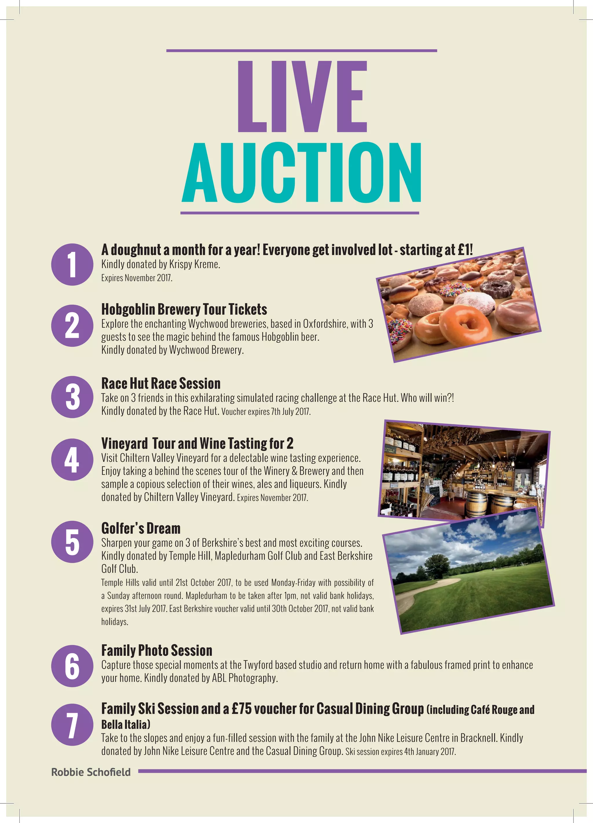LIVE
AUCTION
Robbie Schofield
1
A doughnut a month for a year! Everyone get involved lot - starting at £1!
Kindly donated by Krispy Kreme.
Expires November 2017.
2
Hobgoblin Brewery Tour Tickets
Explore the enchanting Wychwood breweries, based in Oxfordshire, with 3
guests to see the magic behind the famous Hobgoblin beer.
Kindly donated by Wychwood Brewery.
3
Race Hut Race Session
Take on 3 friends in this exhilarating simulated racing challenge at the Race Hut. Who will win?!
Kindly donated by the Race Hut. Voucher expires 7th July 2017.
4
Vineyard Tour and Wine Tasting for 2
Visit Chiltern Valley Vineyard for a delectable wine tasting experience.
Enjoy taking a behind the scenes tour of the Winery & Brewery and then
sample a copious selection of their wines, ales and liqueurs. Kindly
donated by Chiltern Valley Vineyard. Expires November 2017.
5
Golfer’s Dream
Sharpen your game on 3 of Berkshire’s best and most exciting courses.
Kindly donated by Temple Hill, Mapledurham Golf Club and East Berkshire
Golf Club.
Temple Hills valid until 21st October 2017, to be used Monday-Friday with possibility of
a Sunday afternoon round. Mapledurham to be taken after 1pm, not valid bank holidays,
expires 31st July 2017. East Berkshire voucher valid until 30th October 2017, not valid bank
holidays.
6
Family Photo Session
Capture those special moments at the Twyford based studio and return home with a fabulous framed print to enhance
your home. Kindly donated by ABL Photography.
7
Family Ski Session and a £75 voucher for Casual Dining Group (including Café Rouge and
Bella Italia)
Take to the slopes and enjoy a fun-filled session with the family at the John Nike Leisure Centre in Bracknell. Kindly
donated by John Nike Leisure Centre and the Casual Dining Group. Ski session expires 4th January 2017.
 