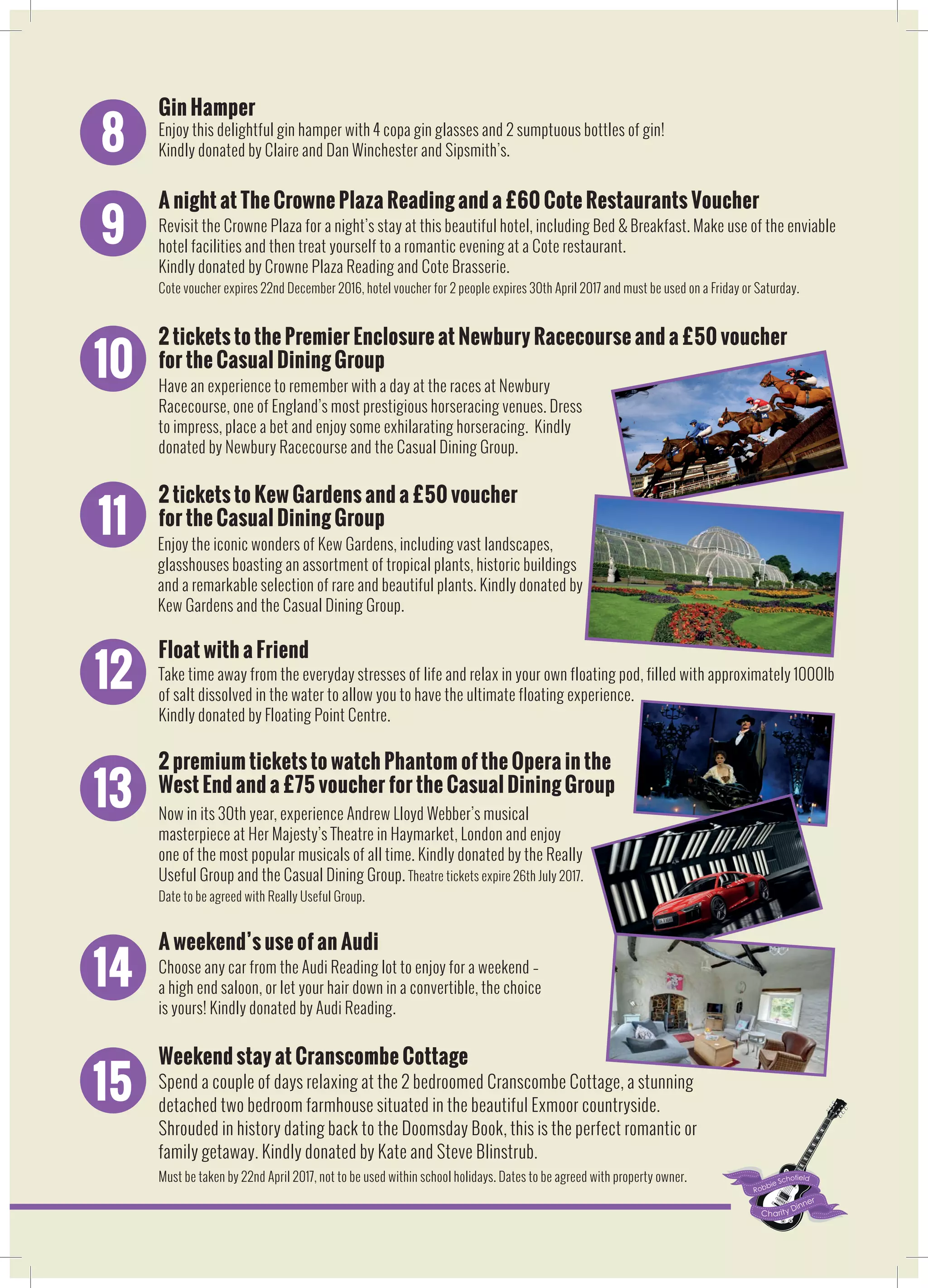 8
Gin Hamper
Enjoy this delightful gin hamper with 4 copa gin glasses and 2 sumptuous bottles of gin!
Kindly donated by Claire and Dan Winchester and Sipsmith’s.
9
A night at The Crowne Plaza Reading and a £60 Cote Restaurants Voucher
Revisit the Crowne Plaza for a night’s stay at this beautiful hotel, including Bed & Breakfast. Make use of the enviable
hotel facilities and then treat yourself to a romantic evening at a Cote restaurant.
Kindly donated by Crowne Plaza Reading and Cote Brasserie.
Cote voucher expires 22nd December 2016, hotel voucher for 2 people expires 30th April 2017 and must be used on a Friday or Saturday.
10
2 tickets to the Premier Enclosure at Newbury Racecourse and a £50 voucher
for the Casual Dining Group
Have an experience to remember with a day at the races at Newbury
Racecourse, one of England’s most prestigious horseracing venues. Dress
to impress, place a bet and enjoy some exhilarating horseracing. Kindly
donated by Newbury Racecourse and the Casual Dining Group.
11
2 tickets to Kew Gardens and a £50 voucher
for the Casual Dining Group
Take time away from the everyday stresses of life and relax in your own floating pod, filled with approximately 1000lb
of salt dissolved in the water to allow you to have the ultimate floating experience.
Kindly donated by Floating Point Centre.
12
Float with a Friend
Now in its 30th year, experience Andrew Lloyd Webber’s musical
masterpiece at Her Majesty’s Theatre in Haymarket, London and enjoy
one of the most popular musicals of all time. Kindly donated by the Really
Useful Group and the Casual Dining Group. Theatre tickets expire 26th July 2017.
Date to be agreed with Really Useful Group.
13
2 premium tickets to watch Phantom of the Opera in the
West End and a £75 voucher for the Casual Dining Group
Choose any car from the Audi Reading lot to enjoy for a weekend –
a high end saloon, or let your hair down in a convertible, the choice
is yours! Kindly donated by Audi Reading.
14
A weekend’s use of an Audi
Enjoy the iconic wonders of Kew Gardens, including vast landscapes,
glasshouses boasting an assortment of tropical plants, historic buildings
and a remarkable selection of rare and beautiful plants. Kindly donated by
Kew Gardens and the Casual Dining Group.
Spend a couple of days relaxing at the 2 bedroomed Cranscombe Cottage, a stunning
detached two bedroom farmhouse situated in the beautiful Exmoor countryside.
Shrouded in history dating back to the Doomsday Book, this is the perfect romantic or
family getaway. Kindly donated by Kate and Steve Blinstrub.
Must be taken by 22nd April 2017, not to be used within school holidays. Dates to be agreed with property owner.
15
Weekend stay at Cranscombe Cottage
 