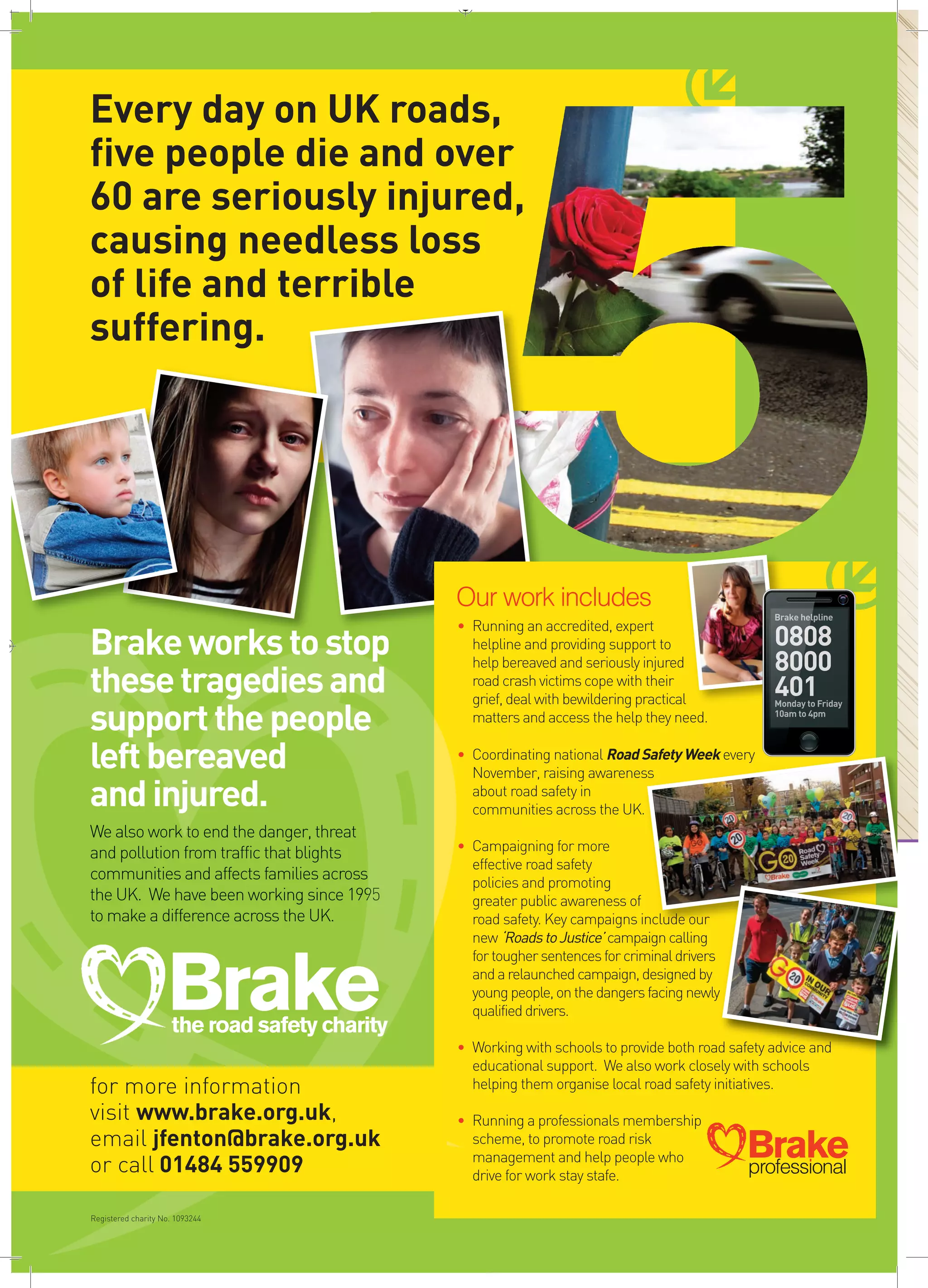 H
Every day on UK roads,
five people die and over
60 are seriously injured,
causing needless loss
of life and terrible
suffering.
Brakeworkstostop
thesetragediesand
supportthepeople
leftbereaved
andinjured.
We also work to end the danger, threat
and pollution from traffic that blights
communities and affects families across
the UK. We have been working since 1995
to make a difference across the UK.
Our work includes
• Running an accredited, expert
helpline and providing support to
help bereaved and seriously injured
road crash victimscope with their
grief, deal with bewildering practical
matters and access the help they need.
• Coordinating national RoadSafetyWeek every
November, raising awareness
about road safety in
communities across the UK.
• Campaigning for more
effective road safety
policies and promoting
greater public awareness of
road safety. Key campaigns include our
new ‘RoadstoJustice’campaigncalling
fortoughersentencesforcriminaldrivers
andarelaunchedcampaign,designedby
youngpeople,onthedangersfacingnewly
qualifieddrivers.
• Working with schools to provide both road safety advice and
educational support. We also work closely with schools
helping them organise local road safety initiatives.
• Running a professionals membership
scheme, to promote road risk
management and help people who
drive for work stay stafe.
Brakeprofessional
H
for more information
visit www.brake.org.uk,
email jfenton@brake.org.uk
or call 01484 559909
Registered charity No. 1093244
Brakethe road safety charity
Brake Charity Mag AD A4_Layout 1 06/09/2016 17:08 Page 1
 