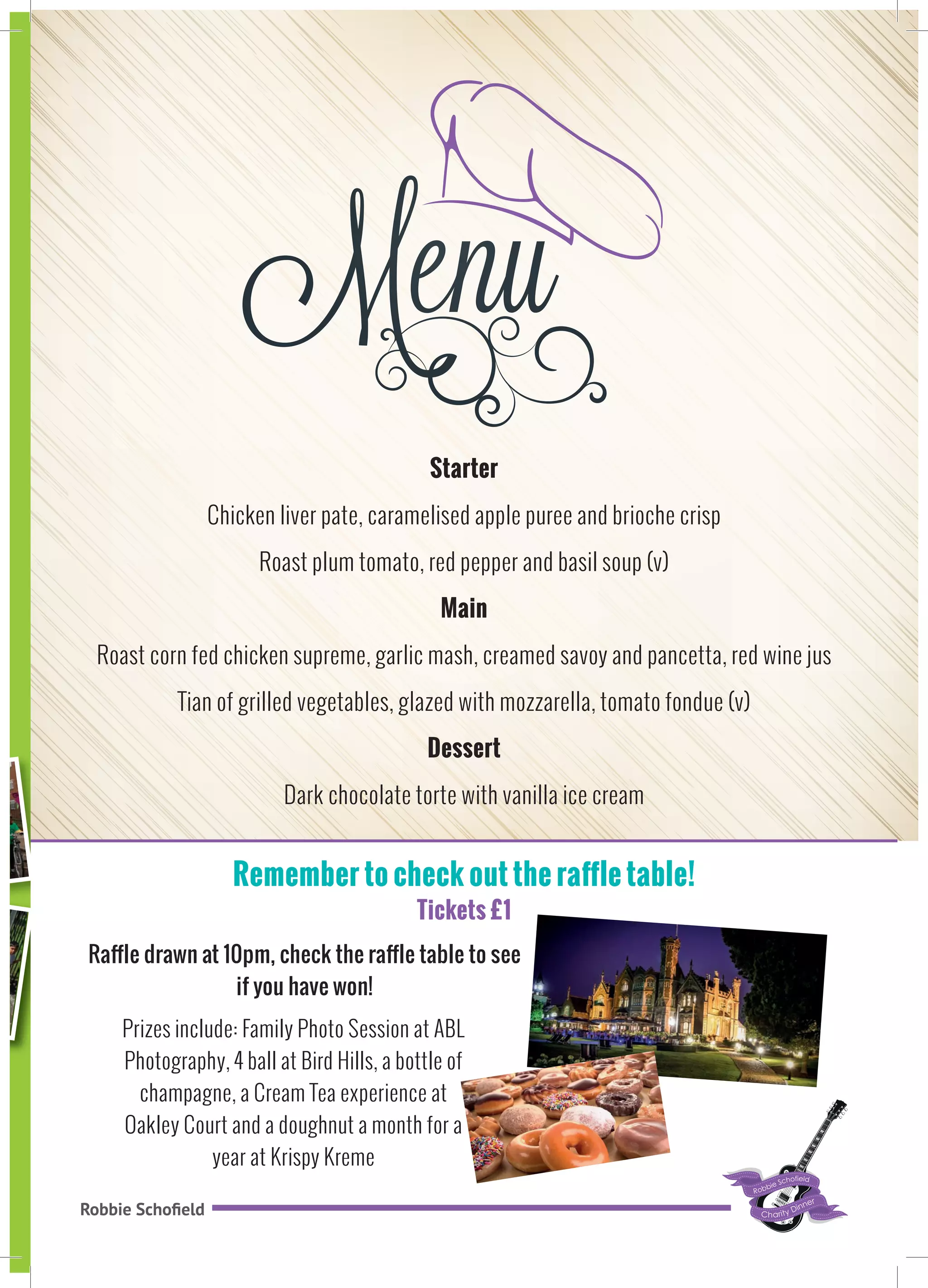 Robbie Schofield
Starter
Chicken liver pate, caramelised apple puree and brioche crisp
Roast plum tomato, red pepper and basil soup (v)
Main
Roast corn fed chicken supreme, garlic mash, creamed savoy and pancetta, red wine jus
Tian of grilled vegetables, glazed with mozzarella, tomato fondue (v)
Dessert
Dark chocolate torte with vanilla ice cream
Remember to check out the raffle table!
Tickets £1
Prizes include: Family Photo Session at ABL
Photography, 4 ball at Bird Hills, a bottle of
champagne, a Cream Tea experience at
Oakley Court and a doughnut a month for a
year at Krispy Kreme
Raffle drawn at 10pm, check the raffle table to see
if you have won!
H
 