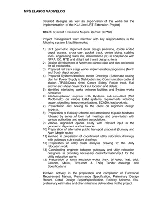 MPS ELANGO VADIVELOO
detailed designs as well as supervision of the works for the
implementation of the KLJ Line LRT Extension Project)
Client: Syarikat Prasarana Negara Berhad (SPNB)
Project management team member with key responsibilities in the
following system & facilities works;
1) LRT geometric alignment detail design (mainline, double ended
depot access, cross-over, pocket track, centre siding, stabling
lines, engineering track link, maintenance pit) in compliance with
NFPA 130, RTD and all light rail transit design criteria
2) Design development of Alignment control plan and plan and profile
for all trackworks.
3) Prepared rail track stage works implementation programme (North
and South depot access)
4) Prepared Systems/Interface tender Drawings (Schematic routing
plan for Power Supply & Distribution and Communication cable at
station /TPSS/Cross Over/ Centre Siding/ Pocket track, Rail
anchor and shear dowel block out location and details)
5) Identified interfacing works between facilities and System works
contractor
6) Interfacing/liaison engineer with Systems sub-consultant (Mott
MacDonald) on various E&M systems requirements including
power, signalling, telecommunications, SCADA, trackwork etc.
7) Presentation and briefing to the client on alignment design
aspects.
8) Preparation of Railway scheme and attendance to public feedback
followed by series of town hall meetings and presentation with
various authorities and resident associations.
9) Various alignment options study with relevant input in the
geometric alignment and trackworks
10) Preparation of alternative public transport proposal (Sunway and
Alam Megah route)
11) Involved in preparation of coordinated utility relocation drawings
with guideway sub-structure drawings
12) Preparation of utility clash analysis drawing for the utility
relocation work
13) Coordinating engineer between guideway and utility relocation
designers in providing necessary data/information/input for the
utility relocation works
13) Preparation of Utility relocation works (IWK, SYABAS, TMB, Digi,
Celcom, Maxis, Time.com & TNB) Tender drawings and
Specifications
Involved actively in the preparation and compilation of Functional
Requirement Manual, Performance Specification, Preliminary Design
Report, Detail Design Report/specification, Railway Scheme, EIA,
preliminary estimates and other milestone deliverables for the project
 