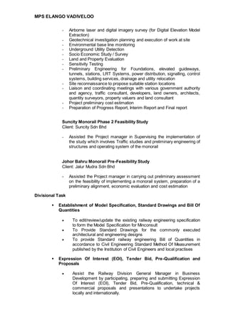 MPS ELANGO VADIVELOO
- Airborne laser and digital imagery survey (for Digital Elevation Model
Extraction)
- Geotechnical investigation planning and execution of work at site
- Environmental base line monitoring
- Underground Utility Detection
- Socio Economic Study / Survey
- Land and Property Evaluation
- Sensitivity Testing
- Preliminary Engineering for Foundations, elevated guideways,
tunnels, stations, LRT Systems, power distribution, signalling, control
systems, building services, drainage and utility relocation
- Site reconnaissance to propose suitable station locations
- Liaison and coordinating meetings with various government authority
and agency, traffic consultant, developers, land owners, architects,
quantity surveyors, property valuers and land consultant
- Project preliminary cost estimation
- Preparation of Progress Report, Interim Report and Final report
Suncity Monorail Phase 2 Feasibility Study
Client: Suncity Sdn Bhd
- Assisted the Project manager in Supervising the implementation of
the study which involves Traffic studies and preliminary engineering of
structures and operating system of the monorail
Johor Bahru Monorail Pre-Feasibility Study
Client: Jalur Mudra Sdn Bhd
- Assisted the Project manager in carrying out preliminary assessment
on the feasibility of implementing a monorail system, preparation of a
preliminary alignment, economic evaluation and cost estimation
Divisional Task
 Establishment of Model Specification, Standard Drawings and Bill Of
Quantities
 To edit/review/update the existing railway engineering specification
to form the Model Specification for Minconsult
 To Provide Standard Drawings for the commonly executed
architectural and engineering designs
 To provide Standard railway engineering Bill of Quantities in
accordance to Civil Engineering Standard Method Of Measurement
published by the Institution of Civil Engineers and local practises
 Expression Of Interest (EOI), Tender Bid, Pre-Qualification and
Proposals
 Assist the Railway Division General Manager in Business
Development by participating, preparing and submitting Expression
Of Interest (EOI), Tender Bid, Pre-Qualification, technical &
commercial proposals and presentations to undertake projects
locally and internationally.
 