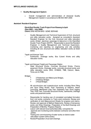 MPS ELANGO VADIVELOO
 Quality Management System
 Overall management and administration of divisional Quality
Management System in accordance to MS ISO 9001:2000
Assistant Resident Engineer
Electrified Double Track Project from Rawang to Ipoh
(Sep 2003 – July 2006)
Client: DRB HICOM BHD / UEMC BERHAD
- Quality Management and Technical Supervision of Civil, structural
and utility relocation works: Assigned as consultant’s Assistant
Resident Engineer for the Civil, structural and utility relocation
works (Water, electrical, sewerage & telecoms) in the Electrified
Double Track Project (EDTP). Responsible to assist the Resident
Engineer in Quality Management and Technical Supervision,
monitoring and reporting on engineering and site activities
including all civil, structural and utilities relocation works as listed
below.
Tapah and Kampar Yard
- Earthworks, Drainage works, Box Culvert Works and utility
relocation works.
Tapah and Kampar Freight and Passenger Station
- Steel Structural Works, Concrete Structural Works, Premix
pavement Works, Drainage works, concrete structural works and
utility relocation works (IWK, SYABAS, TMB, Celcom, Maxis,
Time.com & TNB)
Bridges
 3 Pedestrian and Motorcycle Bridges,
 5 Railway Bridges
 2 Road Bridges
- All sub-structure and superstructure works including Bore Piling
and Spun Piling Works, Post Tensioning of I-Beams, Beam
Launching, Maintained Load Test, Osterberg Test, Sonic logging
Test, PDA Test, Concrete Structural Works, earthworks, drainage
works and pavement works.
- Responsible for handing over of completed sub-ballast formation
from civil works contractor to Track work contractor, Review and
verification of Joint Measurement Sheets for progress and claims,
Review and approval of Method Statements, Review of temporary
works and Shop Drawings, Preparation of As-Built Drawings and
Preparation of Monthly Progress Reports.
- Liaison with relevant local authorities/utility companies for
approval and monitoring works between contractor and other third
parties.
- Testing and commissioning of water works on district water
reticulation system (Infra works).
- Review/Preparation of as-built drawings.
 