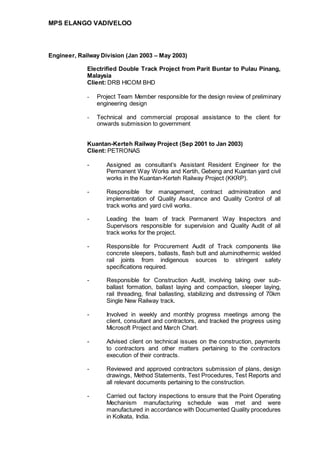 MPS ELANGO VADIVELOO
Engineer, Railway Division (Jan 2003 – May 2003)
Electrified Double Track Project from Parit Buntar to Pulau Pinang,
Malaysia
Client: DRB HICOM BHD
- Project Team Member responsible for the design review of preliminary
engineering design
- Technical and commercial proposal assistance to the client for
onwards submission to government
Kuantan-Kerteh Railway Project (Sep 2001 to Jan 2003)
Client: PETRONAS
- Assigned as consultant’s Assistant Resident Engineer for the
Permanent Way Works and Kertih, Gebeng and Kuantan yard civil
works in the Kuantan-Kerteh Railway Project (KKRP).
- Responsible for management, contract administration and
implementation of Quality Assurance and Quality Control of all
track works and yard civil works.
- Leading the team of track Permanent Way Inspectors and
Supervisors responsible for supervision and Quality Audit of all
track works for the project.
- Responsible for Procurement Audit of Track components like
concrete sleepers, ballasts, flash butt and aluminothermic welded
rail joints from indigenous sources to stringent safety
specifications required.
- Responsible for Construction Audit, involving taking over sub-
ballast formation, ballast laying and compaction, sleeper laying,
rail threading, final ballasting, stabilizing and distressing of 70km
Single New Railway track.
- Involved in weekly and monthly progress meetings among the
client, consultant and contractors, and tracked the progress using
Microsoft Project and March Chart.
- Advised client on technical issues on the construction, payments
to contractors and other matters pertaining to the contractors
execution of their contracts.
- Reviewed and approved contractors submission of plans, design
drawings, Method Statements, Test Procedures, Test Reports and
all relevant documents pertaining to the construction.
- Carried out factory inspections to ensure that the Point Operating
Mechanism manufacturing schedule was met and were
manufactured in accordance with Documented Quality procedures
in Kolkata, India.
 