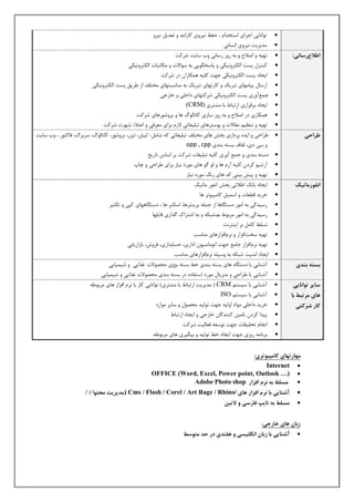  ت ا٘ بٕیی اجزای استخذا ، حفظ یٕز یٗ مبرا ذّ تعذی یٕزٗ 
 ذّیزیت یٕز یٗ ا سٕب یٕ 
اطلاعرساوی: 
 تٜیٚ اصلاح ثٚ ر سٗ رسب یٕ ةٗ سبیت ضزمت 
 م تٖز پست ا نٍتز یٕٗنی پبسخي ی٘ی ثٚ س ا٘لات نّبتجبت ا نٍتز یٕٗنی 
 ایجبد پست ا نٍتز یٕٗنی جٜت م یَٚ ٛ نْبرا در ضزمت 
 ارسب پیب ّٜبی تجزیل مبرتٜبی تجزیل ثٚ بّٖسجتٜبی خّت فَ اس عزیق پست ا نٍتز یٕٗنی 
 ج عْآ رٗی پست ا نٍتز یٕٗنی ضزمتٜبی داخ یَ خبرجی 
 ایجبد ثزقزاری ارتجبط ثب طّتزی (CRM) 
 ٛ نْبری در اصلاح ثٚ ر سٗ سبسی مبتب هٍ٘ ٛب ثز ضٗ ر٘ٛبی ضزمت. 
 تٜیٚ ت ظٖی قّبلات پ س٘تزٛبی تج یَغبتی لاس ثزای عّزفی اعتلاء ضٜزت ضزمت 
طراحی 
 عزاحی ایذٙ پزداسی ثخص ٛبی خّت فَ تج یَغبتی مٚ ضب :ٌّ یٍج ،ٌ تیشر، ثز ضٗ ر٘، مبتب هٍ٘، سزثزه، فبمت ر٘ ، ةٗ سبیت 
سی دی، فٍبف ثستٚ ث ذٖی opp , cpp 
 دستٚ ث ذٖی ج عْ آ رٗی م یَٚ تج یَغبت ضزمت ثز اسبس تبریخ 
 آرضی مزد م یَٚ آر ٛب ى ٛبی رّ٘د یٕبس ثزای عزاحی چبح 
 تٜیٚ پیص ثی یٖ مذ ٛبی روٕ رّ٘د یٕبس 
اوف رًماتیک 
 ایجبد ثبلٕ اعلاتی ثخص ا فٕ ر٘ بّتیل 
 خزیذ قغعبت اس جْ مب پّی ت٘ز ٛب 
 رسیذىی ثٚ ا رّ٘ دستيبٛب اس ج َْٚ پزی تٖزٛب، اسن زٖ ٛب ، دستيبٜٛبی مپی تنثیز 
 رسیذىی ثٚ ا رّ٘ زّث ط٘ ٙة ضجنٚ ثٚ اضتزاك ىذاری فبی َٜب 
 تس ظَ مب ثز ای تٖزتٕ 
 تٜیٚ سختافشار زٕ اُفشارٛبی بّٖست 
 تٜیٚ زٕ اُفشار جب عّ جٜت ات بّ٘سی اداری، حسبثذاری، فز شٗ، ثبساریبثی 
 ایجبد ا یّٖت ضجنٚ ثٚ سٗی َٚ زٕ اُفشارٛبی بّٖست 
بست بىذی 
 آض بٖیی ثب دستيبٙ ٛبی ثستٚ ث ذٖی خظ ثستٚ ث دٔی حّص ل٘ات غذایی ضی یْبیی 
 آض بٖیی ثب عزاحی تّزیب رّ٘د استفبدٙ در ثستٚ ث ذٖی حّص ل٘ات غذایی ضی یْبیی 
سایر ت اًوایی 
اَی مرتبط با 
کار شرکتی 
 آض بٖیی ثب سیست CRM ) ذّیزیت ارتجبط ثب طّتزی( ت ا٘ بٕیی مبر ثب زٕ افشار ٛبی زّث ع٘ٚ 
 آض بٖیی ثب سیست ISO 
 خزیذ داخ یَ اّ٘د ا یٍٗٚ جٜت ت یٍ٘ذ حّص سبیز اّ٘رد 
 پیذا مزد تب یّ م ذٖٖىب خبرجی ایجبد ارتجبط 
 ا جٕب تحقیقبت جٜت ت س٘عٚ فعب یٍت ضزمت 
 ثز بٕ ّٚ ریشی جٜت ایجبد خظ ت یٍ٘ذ پیيیزی ٛبی زّث ع٘ٚ 
م اُرت اُی کامپی تًری: 
 Internet 
 OFFICE (Word, Excel, Power point, Outlook …) 
 مسلط ب ورم افسار Adobe Photo shop 
 آشىایی با ورم افسار اَی Flash / Corel / Art Rage / Rhino/ / ) Cms مذیریت محت اً ( / 
 مسلط ب تایپ فارسی ي لاتیه 
زبان اَی خارجی: 
 آشىایی با زبان اوگلیسی ي لَىذی در حذ مت سًط 
