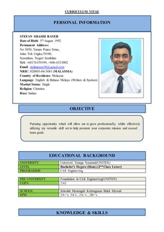 CURRICULUM VITAE
EDUCATIONAL BACKGROUND
PERSONAL INFORMATION
STEFAN SHASHI RAYER
Date of Birth: 5th August 1992
Permanent Address:
No 3050, Taman Punca Emas,
Jalan Tok Ungku,70100,
Seremban, Negeri Sembilan
Tel: +60176159199, +606-6313002
Email: stefanrayer38@gmail.com
NRIC: 920805-04-5081 (MALAYSIA)
Country of Residence: Malaysia
Language: English & Bahasa Melayu (Written & Spoken)
Marital Status: Single
Religion: Christian
Race: Indian
Pursuing opportunity which will allow me to grow professionally, whilst effectively
utilizing my versatile skill set to help promote your corporate mission and exceed
team goals.
UNIVERSITY Universiti Tenaga Nasional(UNITEN)
LEVEL Bachelor’s Degree (Hons) (2nd Class Lower)
PROGRAMME Civil Engineering
PRE UNIVERSITY Foundation in Civil Engineering(UNITEN)
CGPA 2.62
SCHOOL Sekolah Menengah Kebangsaan Bukit Mewah
SPM 2A+’s, 3A’s , 2A-‘s , 2B+’s
KNOWLEDGE & SKILLS
OBJECTIVE
 