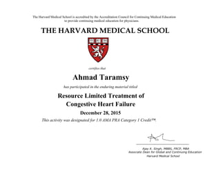 The Harvard Medical School is accredited by the Accreditation Council for Continuing Medical Education
to provide continuing medical education for physicians.
THE HARVARD MEDICAL SCHOOL
certifies that
has participated in the live activity titled
Ajay K. Singh, MBBS, FRCP, MBA
Associate Dean for Global and Continuing Education
Boston, Massachusetts Harvard Medical School
HMS CME
CME Course
January 18, 2011
and is awarded 2.0 AMA PRA Category 1 Credits™
Ahmad Taramsy
has participated in the enduring material titled
Resource Limited Treatment of
Congestive Heart Failure
December 28, 2015
This activity was designated for 1.0 AMA PRA Category 1 Credit™.
 