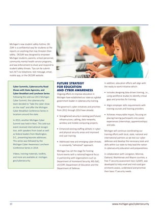 10 www.michigan.gov/cybersecurity
Michigan’s new student safety hotline, OK-
2SAY is a confidential way for students to file
reports on anything that may threaten their
safety. OK2SAY was designed to empower
Michigan students, parents, school personnel,
community mental health service programs,
and law enforcement to share and respond to
student safety threats. Tips can be submit-
ted 24/7 via telephone, text message, email,
mobile app, or the OK2SAY website.
Cyber Summits, Cybersecurity Road
Shows with State Agencies, and
Cyber Breakfast and Luncheon Series
Following the sold-out 2011 Michigan
Cyber Summit, the cybersecurity
team decided to “take the cyber show
on the road” and offer the Michigan
Cyber Breakfast Conference Series in
locations around the state.
In 2013, another Michigan Cyber
Summit was held in Novi. This sold-out
event received international recogni-
tion, with speakers from Israel as well
as federal leaders from Washington,
D.C., presenting keynote addresses.
This series was followed by the
Michigan Cyber Awareness Luncheon
Conference Series in 2014.
Videos, training materials, toolkits,
and more are available at: michigan.
gov/cybersecurity.
FUTURE STRATEGY
FOR EDUCATION
AND CYBER AWARENESS
Ongoing efforts to improve education in
Michigan have established our state as a global
government leader in cybersecurity training.
The governor’s cyber initiatives and priorities
from 2011 through 2014 have already:
• 	Strengthened security in existing (and future)
infrastructure, cabling, data networks,
wireless and mobile computing projects.
• 	Enhanced existing staffing skillsets in cyber
and physical security areas and improved
end user training
• 	Addressed new and emerging cyber threats
in constantly “refreshed” approach.
Michigan has set the stage for hosting
future events with a national/regional focus
in partnership with organizations such as
Department of Homeland Security, MS-ISAC,
US-CERT, Department of Education and the
Department of Defense.
In addition, education efforts will align with
the ready-to-work Initiative which:
• 	Includes designing data-driven training, i.e.,
using workforce studies to identify critical
gaps and priorities for training.
• 	Aligns employer skills requirements with
training courses and training providers.
• 	Achieves measurable impact, focusing on
placing training participants into career
experiences (internships, apprenticeships)
and jobs.
Michigan will continue coordinating our
training efforts with local, state, national and
international partners as we test our cyber
defenses and develop the necessary tools and
skills within our state to help lead the nation
in cybersecurity education and preparedness.
In collaboration with Livingston, Monroe,
Oakland, Washtenaw and Wayne counties, a
free IT security assessment tool, CySAFE, was
developed to help small and mid-sized gov-
ernments assess, understand and prioritize
their basic IT security needs.
 